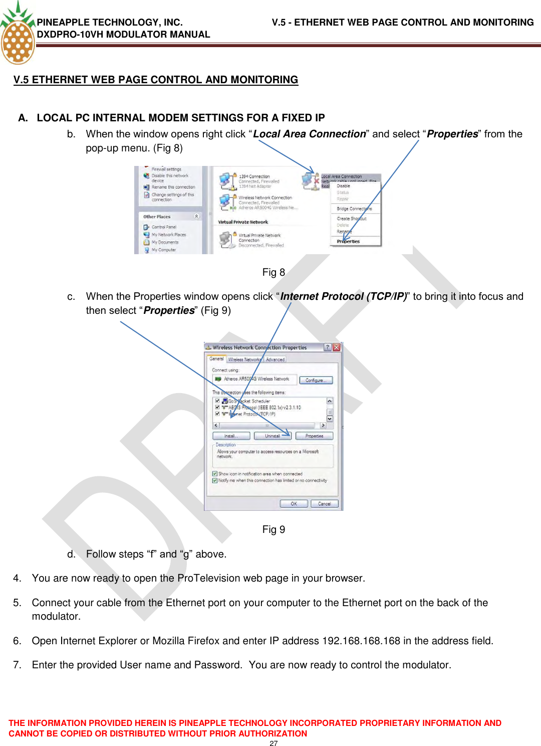 PINEAPPLE TECHNOLOGY, INC.                                  V.5 - ETHERNET WEB PAGE CONTROL AND MONITORING DXDPRO-10VH MODULATOR MANUAL  THE INFORMATION PROVIDED HEREIN IS PINEAPPLE TECHNOLOGY INCORPORATED PROPRIETARY INFORMATION AND CANNOT BE COPIED OR DISTRIBUTED WITHOUT PRIOR AUTHORIZATION 27  V.5 ETHERNET WEB PAGE CONTROL AND MONITORING  A.  LOCAL PC INTERNAL MODEM SETTINGS FOR A FIXED IP b. When the window opens right click ―Local Area Connection‖ and select ―Properties‖ from the pop-up menu. (Fig 8)  Fig 8 c. When the Properties window opens click ―Internet Protocol (TCP/IP)‖ to bring it into focus and then select ―Properties‖ (Fig 9)   Fig 9 d.  Follow steps ―f‖ and ―g‖ above. 4.  You are now ready to open the ProTelevision web page in your browser. 5.  Connect your cable from the Ethernet port on your computer to the Ethernet port on the back of the modulator. 6.  Open Internet Explorer or Mozilla Firefox and enter IP address 192.168.168.168 in the address field. 7.  Enter the provided User name and Password.  You are now ready to control the modulator.    