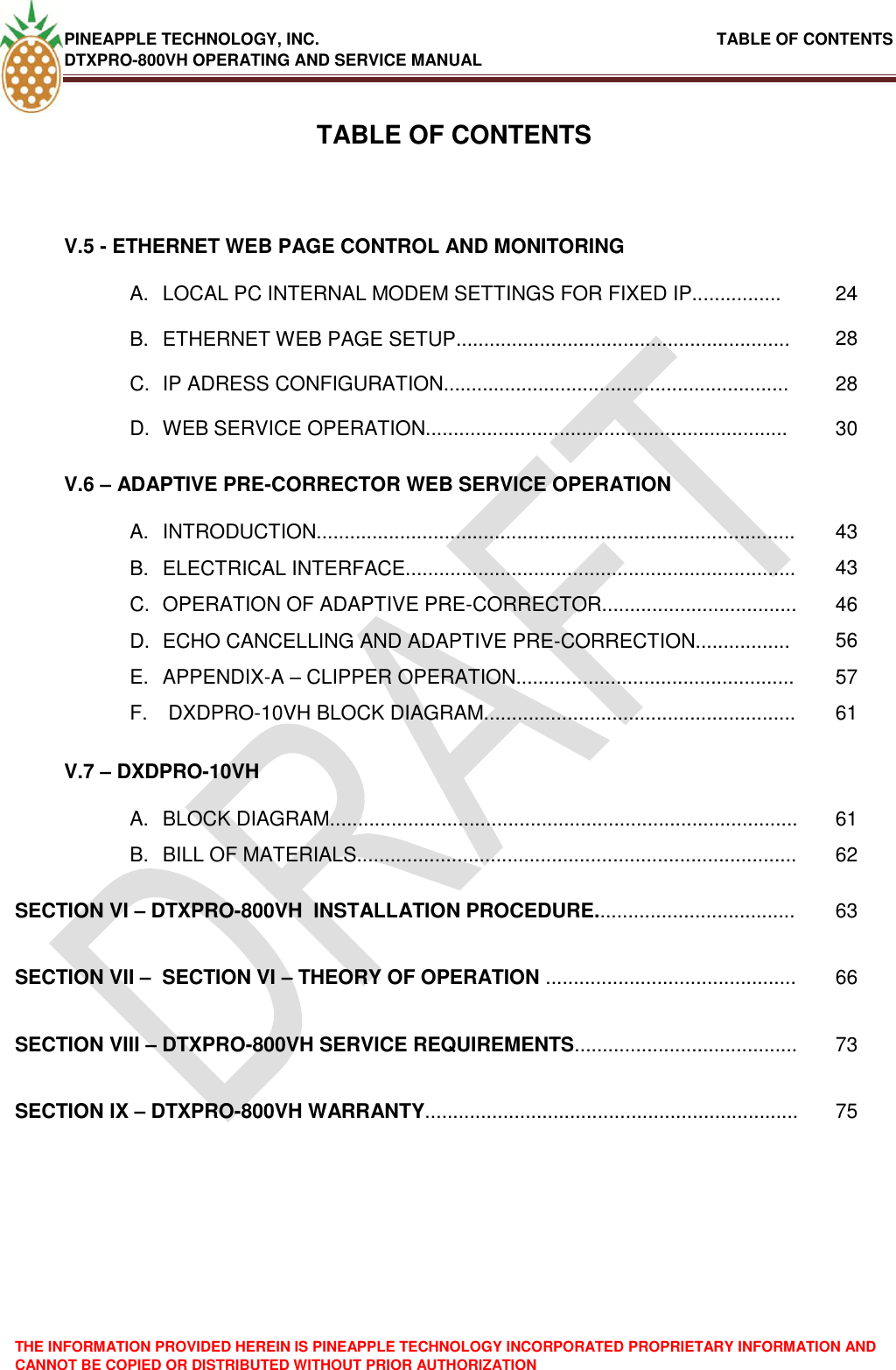 PINEAPPLE TECHNOLOGY, INC.                                                               TABLE OF CONTENTS DTXPRO-800VH OPERATING AND SERVICE MANUAL THE INFORMATION PROVIDED HEREIN IS PINEAPPLE TECHNOLOGY INCORPORATED PROPRIETARY INFORMATION AND CANNOT BE COPIED OR DISTRIBUTED WITHOUT PRIOR AUTHORIZATION   TABLE OF CONTENTSV.5 - ETHERNET WEB PAGE CONTROL AND MONITORING  A.  LOCAL PC INTERNAL MODEM SETTINGS FOR FIXED IP................ 24 B.  ETHERNET WEB PAGE SETUP............................................................ 28 C.  IP ADRESS CONFIGURATION.............................................................. 28 D.  WEB SERVICE OPERATION................................................................. 30 V.6 – ADAPTIVE PRE-CORRECTOR WEB SERVICE OPERATION  A.  INTRODUCTION...................................................................................... 43 B.  ELECTRICAL INTERFACE...................................................................... 43 C.  OPERATION OF ADAPTIVE PRE-CORRECTOR................................... 46 D.  ECHO CANCELLING AND ADAPTIVE PRE-CORRECTION................. 56 E.  APPENDIX-A – CLIPPER OPERATION.................................................. 57 F.   DXDPRO-10VH BLOCK DIAGRAM........................................................ 61 V.7 – DXDPRO-10VH  A.  BLOCK DIAGRAM.................................................................................... 61 B.  BILL OF MATERIALS............................................................................... 62 SECTION VI – DTXPRO-800VH  INSTALLATION PROCEDURE.................................... 63 SECTION VII –  SECTION VI – THEORY OF OPERATION ............................................. 66 SECTION VIII – DTXPRO-800VH SERVICE REQUIREMENTS........................................ 73 SECTION IX – DTXPRO-800VH WARRANTY................................................................... 75 