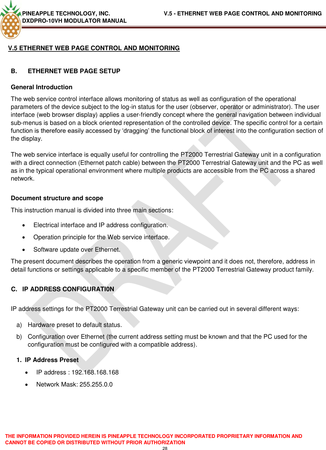 PINEAPPLE TECHNOLOGY, INC.                                  V.5 - ETHERNET WEB PAGE CONTROL AND MONITORING DXDPRO-10VH MODULATOR MANUAL  THE INFORMATION PROVIDED HEREIN IS PINEAPPLE TECHNOLOGY INCORPORATED PROPRIETARY INFORMATION AND CANNOT BE COPIED OR DISTRIBUTED WITHOUT PRIOR AUTHORIZATION 28  V.5 ETHERNET WEB PAGE CONTROL AND MONITORING  B.  ETHERNET WEB PAGE SETUP General Introduction The web service control interface allows monitoring of status as well as configuration of the operational parameters of the device subject to the log-in status for the user (observer, operator or administrator). The user interface (web browser display) applies a user-friendly concept where the general navigation between individual sub-menus is based on a block oriented representation of the controlled device. The specific control for a certain function is therefore easily accessed by ‗dragging‘ the functional block of interest into the configuration section of the display.  The web service interface is equally useful for controlling the PT2000 Terrestrial Gateway unit in a configuration with a direct connection (Ethernet patch cable) between the PT2000 Terrestrial Gateway unit and the PC as well as in the typical operational environment where multiple products are accessible from the PC across a shared network.   Document structure and scope This instruction manual is divided into three main sections:   Electrical interface and IP address configuration.   Operation principle for the Web service interface.   Software update over Ethernet. The present document describes the operation from a generic viewpoint and it does not, therefore, address in detail functions or settings applicable to a specific member of the PT2000 Terrestrial Gateway product family.  C.  IP ADDRESS CONFIGURATI0N  IP address settings for the PT2000 Terrestrial Gateway unit can be carried out in several different ways:  a)  Hardware preset to default status. b)  Configuration over Ethernet (the current address setting must be known and that the PC used for the configuration must be configured with a compatible address). 1.  IP Address Preset   IP address : 192.168.168.168   Network Mask: 255.255.0.0      