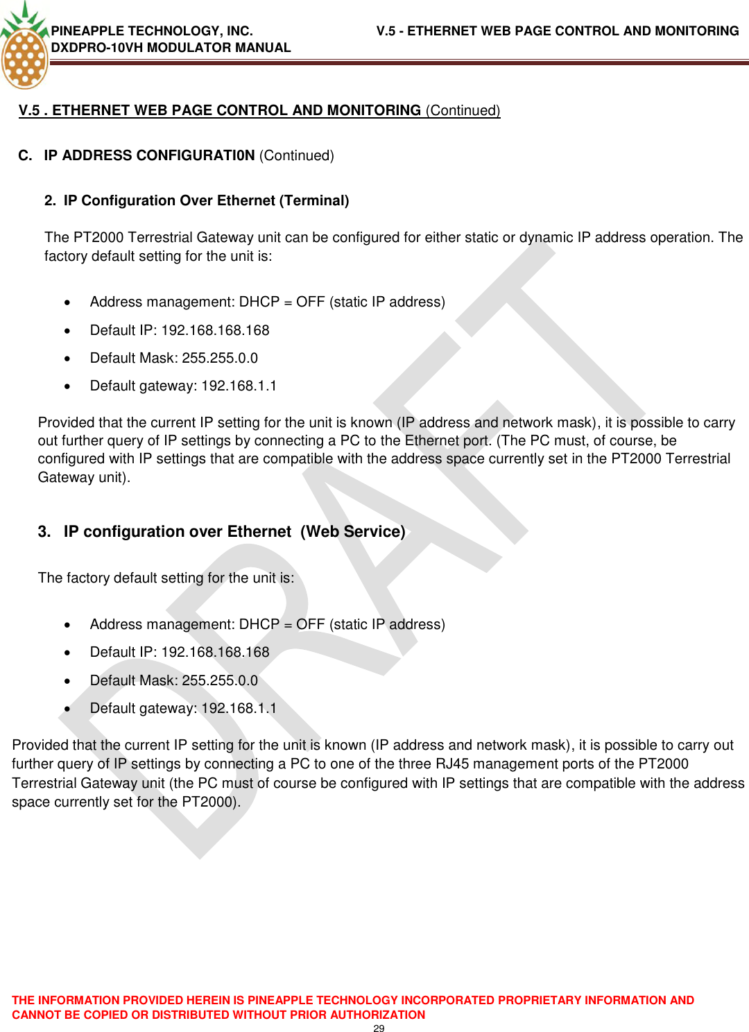 PINEAPPLE TECHNOLOGY, INC.                                  V.5 - ETHERNET WEB PAGE CONTROL AND MONITORING DXDPRO-10VH MODULATOR MANUAL  THE INFORMATION PROVIDED HEREIN IS PINEAPPLE TECHNOLOGY INCORPORATED PROPRIETARY INFORMATION AND CANNOT BE COPIED OR DISTRIBUTED WITHOUT PRIOR AUTHORIZATION 29  V.5 . ETHERNET WEB PAGE CONTROL AND MONITORING (Continued) C.  IP ADDRESS CONFIGURATI0N (Continued)  2.  IP Configuration Over Ethernet (Terminal)  The PT2000 Terrestrial Gateway unit can be configured for either static or dynamic IP address operation. The factory default setting for the unit is:    Address management: DHCP = OFF (static IP address)   Default IP: 192.168.168.168   Default Mask: 255.255.0.0   Default gateway: 192.168.1.1   Provided that the current IP setting for the unit is known (IP address and network mask), it is possible to carry out further query of IP settings by connecting a PC to the Ethernet port. (The PC must, of course, be configured with IP settings that are compatible with the address space currently set in the PT2000 Terrestrial Gateway unit).  3.  IP configuration over Ethernet  (Web Service)  The factory default setting for the unit is:    Address management: DHCP = OFF (static IP address)   Default IP: 192.168.168.168   Default Mask: 255.255.0.0   Default gateway: 192.168.1.1   Provided that the current IP setting for the unit is known (IP address and network mask), it is possible to carry out further query of IP settings by connecting a PC to one of the three RJ45 management ports of the PT2000 Terrestrial Gateway unit (the PC must of course be configured with IP settings that are compatible with the address space currently set for the PT2000).         