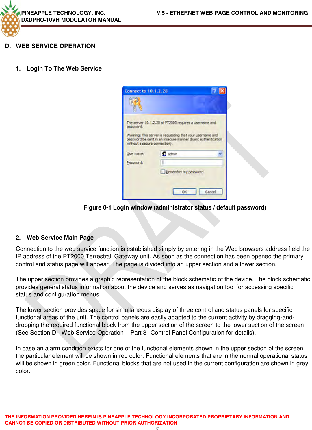 PINEAPPLE TECHNOLOGY, INC.                                  V.5 - ETHERNET WEB PAGE CONTROL AND MONITORING DXDPRO-10VH MODULATOR MANUAL  THE INFORMATION PROVIDED HEREIN IS PINEAPPLE TECHNOLOGY INCORPORATED PROPRIETARY INFORMATION AND CANNOT BE COPIED OR DISTRIBUTED WITHOUT PRIOR AUTHORIZATION 31  D.  WEB SERVICE OPERATION  1.  Login To The Web Service   Figure 0-1 Login window (administrator status / default password)   2.  Web Service Main Page Connection to the web service function is established simply by entering in the Web browsers address field the IP address of the PT2000 Terrestrail Gateway unit. As soon as the connection has been opened the primary control and status page will appear. The page is divided into an upper section and a lower section.   The upper section provides a graphic representation of the block schematic of the device. The block schematic provides general status information about the device and serves as navigation tool for accessing specific status and configuration menus.   The lower section provides space for simultaneous display of three control and status panels for specific functional areas of the unit. The control panels are easily adapted to the current activity by dragging-and-dropping the required functional block from the upper section of the screen to the lower section of the screen (See Section D - Web Service Operation – Part 3--Control Panel Configuration for details).   In case an alarm condition exists for one of the functional elements shown in the upper section of the screen the particular element will be shown in red color. Functional elements that are in the normal operational status will be shown in green color. Functional blocks that are not used in the current configuration are shown in grey color.    