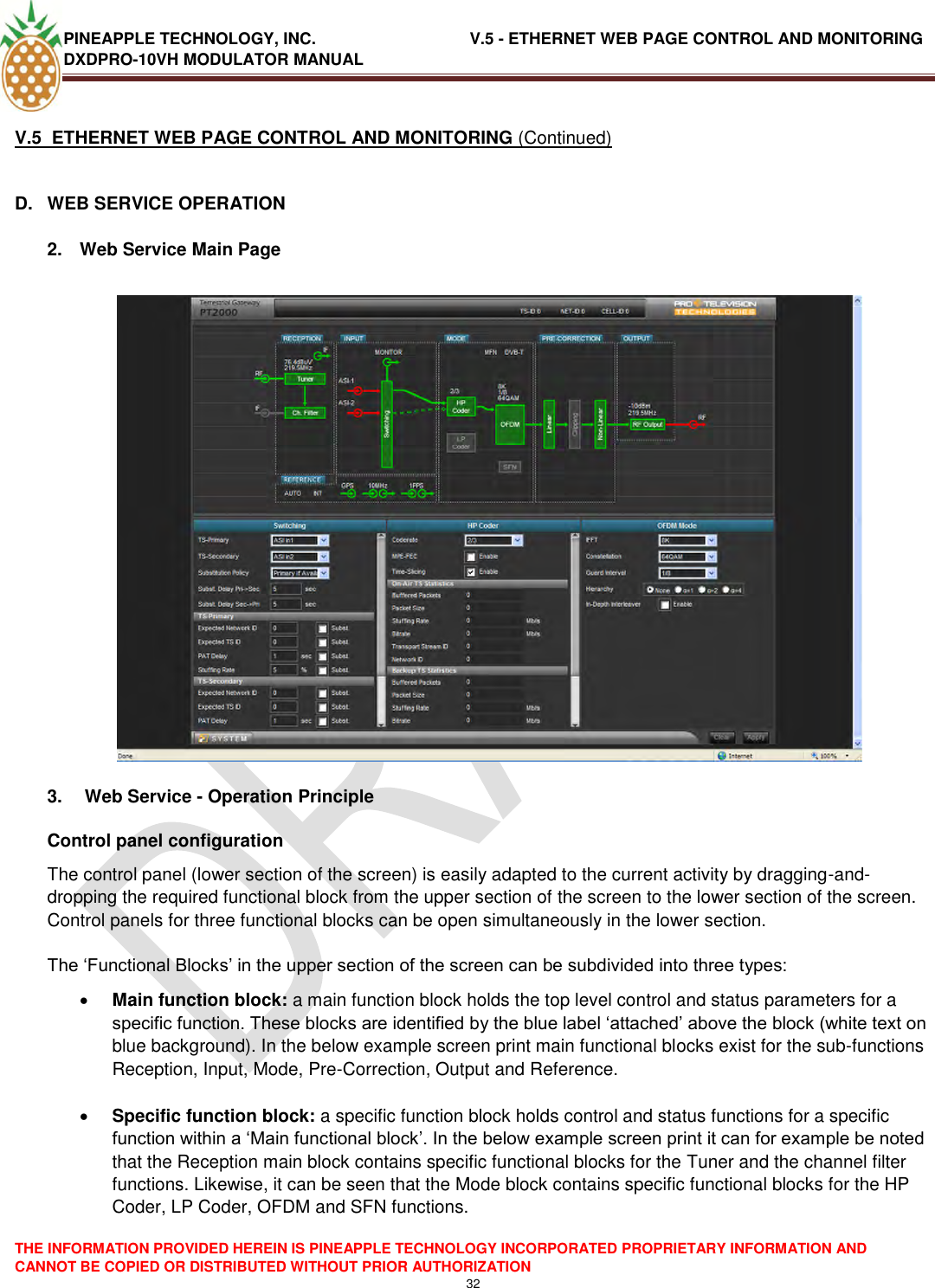 PINEAPPLE TECHNOLOGY, INC.                                  V.5 - ETHERNET WEB PAGE CONTROL AND MONITORING DXDPRO-10VH MODULATOR MANUAL  THE INFORMATION PROVIDED HEREIN IS PINEAPPLE TECHNOLOGY INCORPORATED PROPRIETARY INFORMATION AND CANNOT BE COPIED OR DISTRIBUTED WITHOUT PRIOR AUTHORIZATION 32  V.5  ETHERNET WEB PAGE CONTROL AND MONITORING (Continued)  D.  WEB SERVICE OPERATION  2.  Web Service Main Page    3.   Web Service - Operation Principle Control panel configuration The control panel (lower section of the screen) is easily adapted to the current activity by dragging-and-dropping the required functional block from the upper section of the screen to the lower section of the screen. Control panels for three functional blocks can be open simultaneously in the lower section.  The ‗Functional Blocks‘ in the upper section of the screen can be subdivided into three types:  Main function block: a main function block holds the top level control and status parameters for a specific function. These blocks are identified by the blue label ‗attached‘ above the block (white text on blue background). In the below example screen print main functional blocks exist for the sub-functions Reception, Input, Mode, Pre-Correction, Output and Reference.   Specific function block: a specific function block holds control and status functions for a specific function within a ‗Main functional block‘. In the below example screen print it can for example be noted that the Reception main block contains specific functional blocks for the Tuner and the channel filter functions. Likewise, it can be seen that the Mode block contains specific functional blocks for the HP Coder, LP Coder, OFDM and SFN functions.    