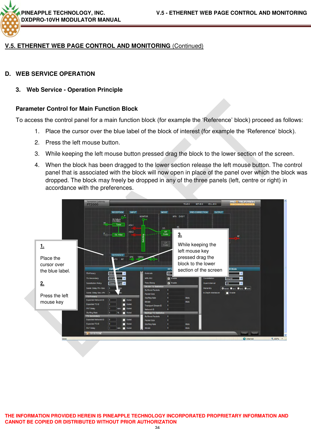 PINEAPPLE TECHNOLOGY, INC.                                  V.5 - ETHERNET WEB PAGE CONTROL AND MONITORING DXDPRO-10VH MODULATOR MANUAL  THE INFORMATION PROVIDED HEREIN IS PINEAPPLE TECHNOLOGY INCORPORATED PROPRIETARY INFORMATION AND CANNOT BE COPIED OR DISTRIBUTED WITHOUT PRIOR AUTHORIZATION 34  V.5. ETHERNET WEB PAGE CONTROL AND MONITORING (Continued)  D.  WEB SERVICE OPERATION  3.  Web Service - Operation Principle  Parameter Control for Main Function Block To access the control panel for a main function block (for example the ‗Reference‘ block) proceed as follows: 1. Place the cursor over the blue label of the block of interest (for example the ‗Reference‘ block). 2.  Press the left mouse button. 3.  While keeping the left mouse button pressed drag the block to the lower section of the screen. 4.  When the block has been dragged to the lower section release the left mouse button. The control panel that is associated with the block will now open in place of the panel over which the block was dropped. The block may freely be dropped in any of the three panels (left, centre or right) in accordance with the preferences.       1. Place the cursor over the blue label. 2. Press the left mouse key  3. While keeping the left mouse key pressed drag the block to the lower section of the screen  