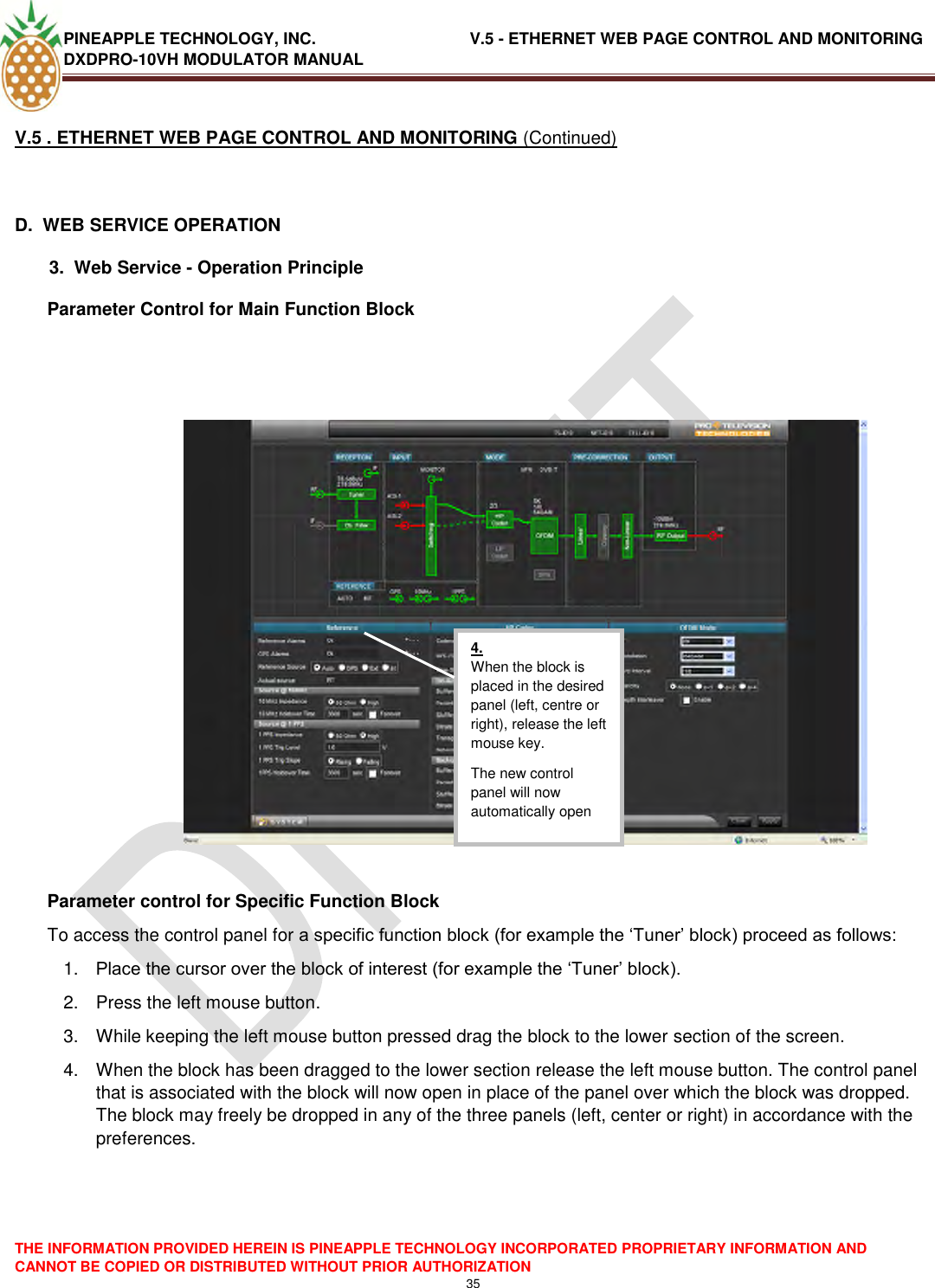 PINEAPPLE TECHNOLOGY, INC.                                  V.5 - ETHERNET WEB PAGE CONTROL AND MONITORING DXDPRO-10VH MODULATOR MANUAL  THE INFORMATION PROVIDED HEREIN IS PINEAPPLE TECHNOLOGY INCORPORATED PROPRIETARY INFORMATION AND CANNOT BE COPIED OR DISTRIBUTED WITHOUT PRIOR AUTHORIZATION 35  V.5 . ETHERNET WEB PAGE CONTROL AND MONITORING (Continued)  D.  WEB SERVICE OPERATION   3.  Web Service - Operation Principle Parameter Control for Main Function Block      Parameter control for Specific Function Block To access the control panel for a specific function block (for example the ‗Tuner‘ block) proceed as follows: 1. Place the cursor over the block of interest (for example the ‗Tuner‘ block). 2.  Press the left mouse button. 3.  While keeping the left mouse button pressed drag the block to the lower section of the screen. 4.  When the block has been dragged to the lower section release the left mouse button. The control panel that is associated with the block will now open in place of the panel over which the block was dropped. The block may freely be dropped in any of the three panels (left, center or right) in accordance with the preferences.      4. When the block is placed in the desired panel (left, centre or right), release the left mouse key. The new control panel will now automatically open  