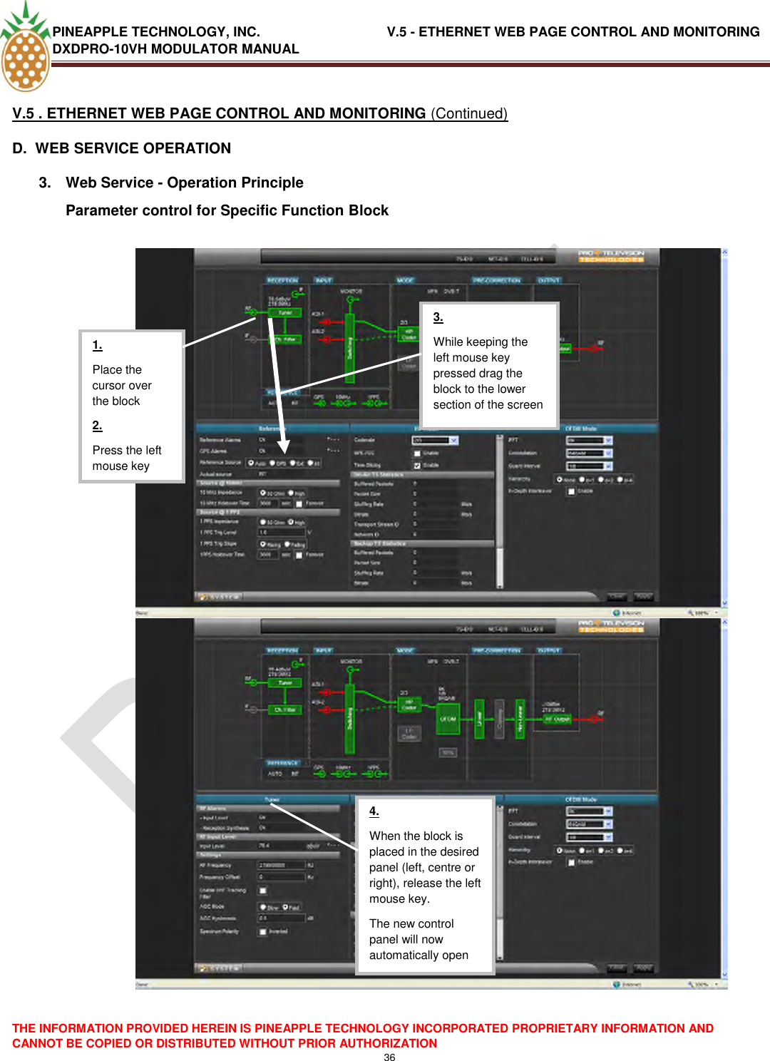 PINEAPPLE TECHNOLOGY, INC.                                  V.5 - ETHERNET WEB PAGE CONTROL AND MONITORING DXDPRO-10VH MODULATOR MANUAL  THE INFORMATION PROVIDED HEREIN IS PINEAPPLE TECHNOLOGY INCORPORATED PROPRIETARY INFORMATION AND CANNOT BE COPIED OR DISTRIBUTED WITHOUT PRIOR AUTHORIZATION 36  V.5 . ETHERNET WEB PAGE CONTROL AND MONITORING (Continued) D.  WEB SERVICE OPERATION 3.  Web Service - Operation Principle Parameter control for Specific Function Block       1. Place the cursor over the block 2. Press the left mouse key  3. While keeping the left mouse key pressed drag the block to the lower section of the screen  4. When the block is placed in the desired panel (left, centre or right), release the left mouse key. The new control panel will now automatically open  