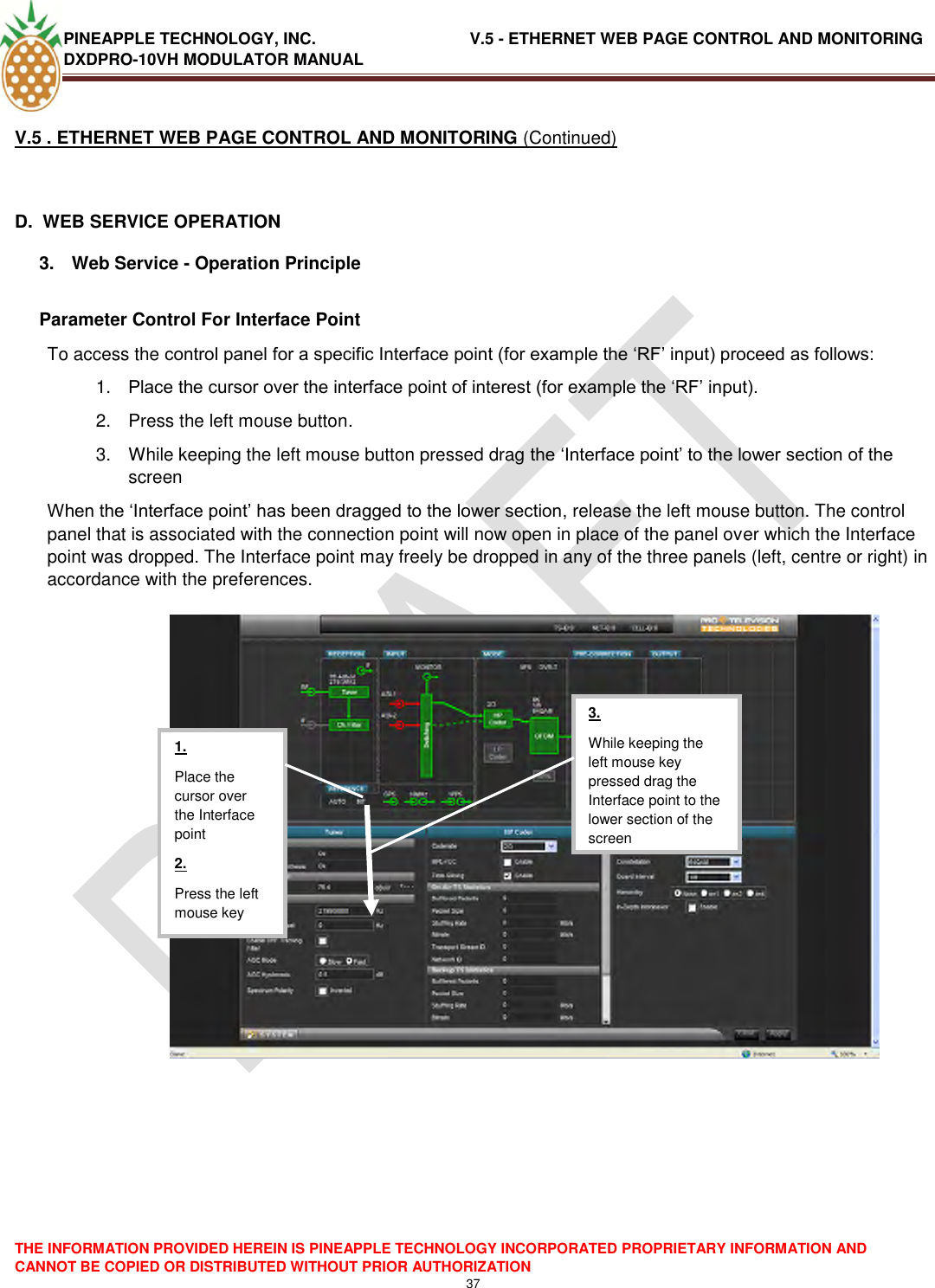 PINEAPPLE TECHNOLOGY, INC.                                  V.5 - ETHERNET WEB PAGE CONTROL AND MONITORING DXDPRO-10VH MODULATOR MANUAL  THE INFORMATION PROVIDED HEREIN IS PINEAPPLE TECHNOLOGY INCORPORATED PROPRIETARY INFORMATION AND CANNOT BE COPIED OR DISTRIBUTED WITHOUT PRIOR AUTHORIZATION 37  V.5 . ETHERNET WEB PAGE CONTROL AND MONITORING (Continued)  D.  WEB SERVICE OPERATION 3.  Web Service - Operation Principle  Parameter Control For Interface Point To access the control panel for a specific Interface point (for example the ‗RF‘ input) proceed as follows: 1. Place the cursor over the interface point of interest (for example the ‗RF‘ input). 2.  Press the left mouse button. 3.  While keeping the left mouse button pressed drag the ‗Interface point‘ to the lower section of the screen When the ‗Interface point‘ has been dragged to the lower section, release the left mouse button. The control panel that is associated with the connection point will now open in place of the panel over which the Interface point was dropped. The Interface point may freely be dropped in any of the three panels (left, centre or right) in accordance with the preferences.      1. Place the cursor over the Interface point 2. Press the left mouse key  3. While keeping the left mouse key pressed drag the Interface point to the lower section of the screen  