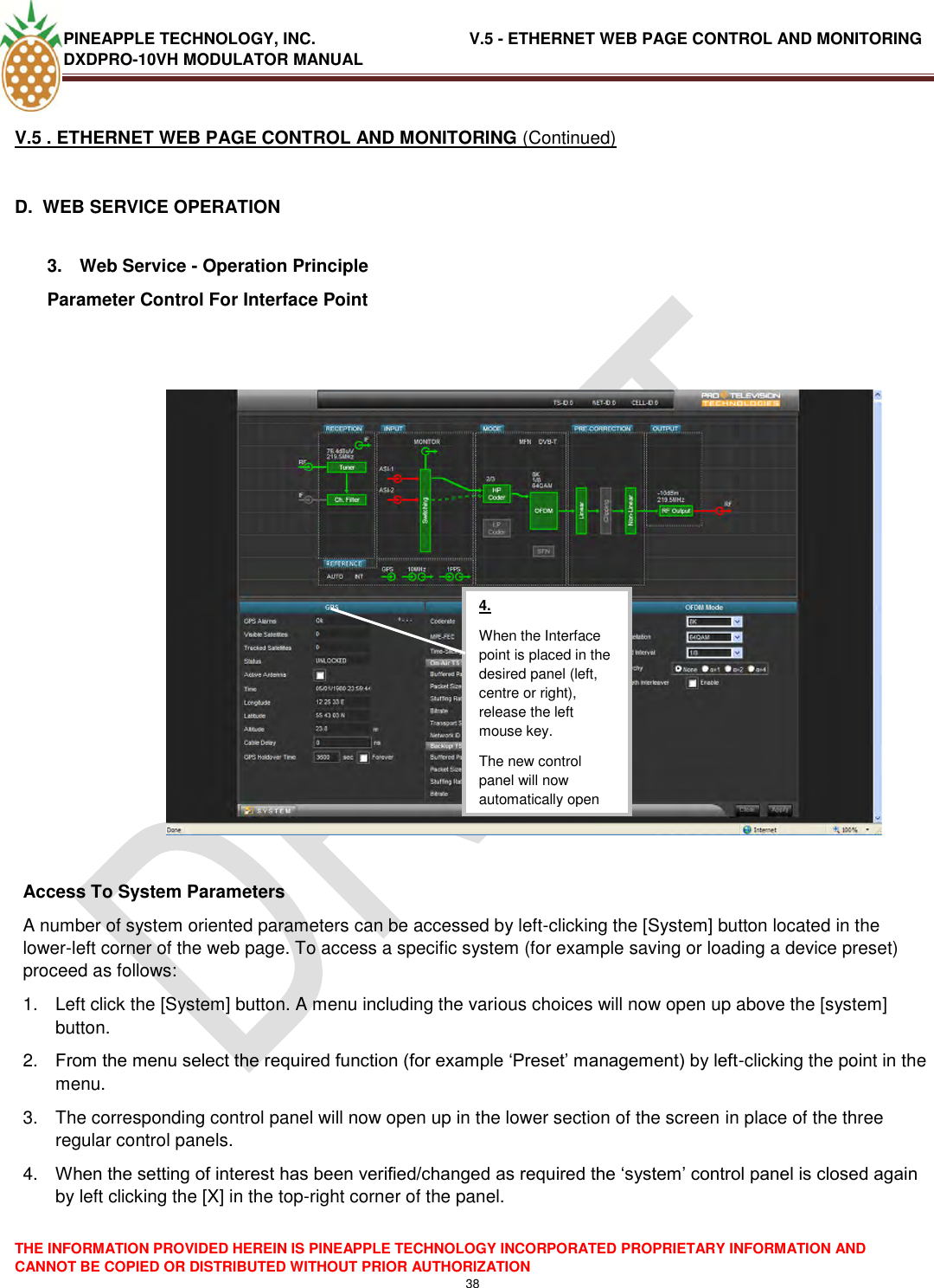 PINEAPPLE TECHNOLOGY, INC.                                  V.5 - ETHERNET WEB PAGE CONTROL AND MONITORING DXDPRO-10VH MODULATOR MANUAL  THE INFORMATION PROVIDED HEREIN IS PINEAPPLE TECHNOLOGY INCORPORATED PROPRIETARY INFORMATION AND CANNOT BE COPIED OR DISTRIBUTED WITHOUT PRIOR AUTHORIZATION 38  V.5 . ETHERNET WEB PAGE CONTROL AND MONITORING (Continued)  D.  WEB SERVICE OPERATION  3.  Web Service - Operation Principle Parameter Control For Interface Point     Access To System Parameters A number of system oriented parameters can be accessed by left-clicking the [System] button located in the lower-left corner of the web page. To access a specific system (for example saving or loading a device preset) proceed as follows: 1.  Left click the [System] button. A menu including the various choices will now open up above the [system] button. 2. From the menu select the required function (for example ‗Preset‘ management) by left-clicking the point in the menu. 3.  The corresponding control panel will now open up in the lower section of the screen in place of the three regular control panels. 4. When the setting of interest has been verified/changed as required the ‗system‘ control panel is closed again by left clicking the [X] in the top-right corner of the panel.     4. When the Interface point is placed in the desired panel (left, centre or right), release the left mouse key. The new control panel will now automatically open  