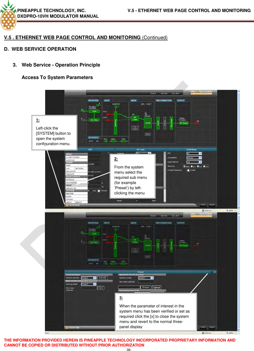 PINEAPPLE TECHNOLOGY, INC.                                  V.5 - ETHERNET WEB PAGE CONTROL AND MONITORING DXDPRO-10VH MODULATOR MANUAL  THE INFORMATION PROVIDED HEREIN IS PINEAPPLE TECHNOLOGY INCORPORATED PROPRIETARY INFORMATION AND CANNOT BE COPIED OR DISTRIBUTED WITHOUT PRIOR AUTHORIZATION 39  V.5 . ETHERNET WEB PAGE CONTROL AND MONITORING (Continued) D.  WEB SERVICE OPERATION  3.  Web Service - Operation Principle  Access To System Parameters      3: When the parameter of interest in the system menu has been verified or set as required click the [x] to close the system menu and revert to the normal three-panel display  2: From the system menu select the required sub menu (for example ‘Preset‘) by left-clicking the menu point  1: Left-click the [SYSTEM] button to open the system configuration menu. 