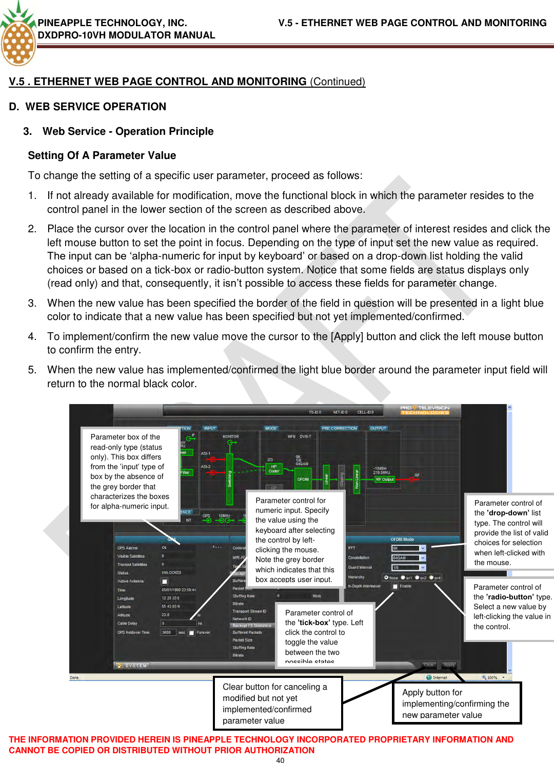 PINEAPPLE TECHNOLOGY, INC.                                  V.5 - ETHERNET WEB PAGE CONTROL AND MONITORING DXDPRO-10VH MODULATOR MANUAL  THE INFORMATION PROVIDED HEREIN IS PINEAPPLE TECHNOLOGY INCORPORATED PROPRIETARY INFORMATION AND CANNOT BE COPIED OR DISTRIBUTED WITHOUT PRIOR AUTHORIZATION 40  V.5 . ETHERNET WEB PAGE CONTROL AND MONITORING (Continued) D.  WEB SERVICE OPERATION   3.  Web Service - Operation Principle  Setting Of A Parameter Value  To change the setting of a specific user parameter, proceed as follows: 1.  If not already available for modification, move the functional block in which the parameter resides to the control panel in the lower section of the screen as described above.   2.  Place the cursor over the location in the control panel where the parameter of interest resides and click the left mouse button to set the point in focus. Depending on the type of input set the new value as required. The input can be ‗alpha-numeric for input by keyboard‘ or based on a drop-down list holding the valid choices or based on a tick-box or radio-button system. Notice that some fields are status displays only (read only) and that, consequently, it isn‘t possible to access these fields for parameter change. 3.  When the new value has been specified the border of the field in question will be presented in a light blue color to indicate that a new value has been specified but not yet implemented/confirmed. 4.  To implement/confirm the new value move the cursor to the [Apply] button and click the left mouse button to confirm the entry. 5.  When the new value has implemented/confirmed the light blue border around the parameter input field will return to the normal black color.       Parameter control of the ’drop-down’ list type. The control will provide the list of valid choices for selection when left-clicked with the mouse.  Parameter control of the ’radio-button’ type. Select a new value by left-clicking the value in the control.  Parameter control of the ’tick-box’ type. Left click the control to toggle the value between the two possible states Parameter control for numeric input. Specify the value using the keyboard after selecting the control by left-clicking the mouse. Note the grey border which indicates that this box accepts user input.  Parameter box of the read-only type (status only). This box differs from the ‘input‘ type of box by the absence of the grey border that characterizes the boxes for alpha-numeric input.  Apply button for implementing/confirming the new parameter value  Clear button for canceling a modified but not yet implemented/confirmed parameter value  