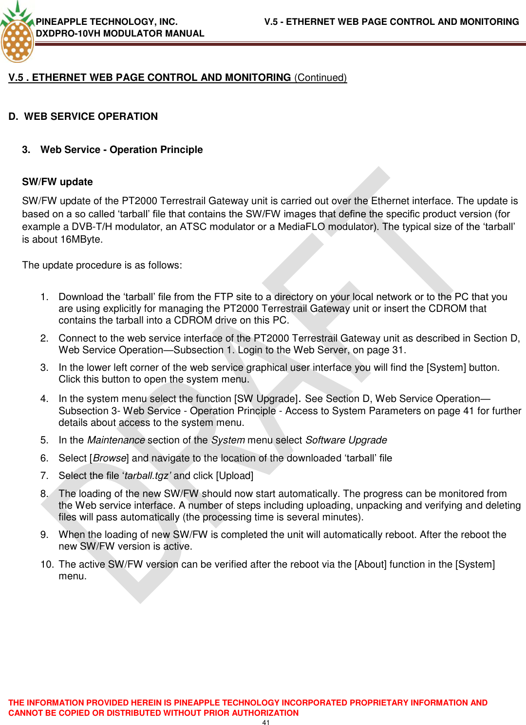 PINEAPPLE TECHNOLOGY, INC.                                  V.5 - ETHERNET WEB PAGE CONTROL AND MONITORING DXDPRO-10VH MODULATOR MANUAL  THE INFORMATION PROVIDED HEREIN IS PINEAPPLE TECHNOLOGY INCORPORATED PROPRIETARY INFORMATION AND CANNOT BE COPIED OR DISTRIBUTED WITHOUT PRIOR AUTHORIZATION 41  V.5 . ETHERNET WEB PAGE CONTROL AND MONITORING (Continued)  D.  WEB SERVICE OPERATION  3.  Web Service - Operation Principle  SW/FW update  SW/FW update of the PT2000 Terrestrail Gateway unit is carried out over the Ethernet interface. The update is based on a so called ‗tarball‘ file that contains the SW/FW images that define the specific product version (for example a DVB-T/H modulator, an ATSC modulator or a MediaFLO modulator). The typical size of the ‗tarball‘ is about 16MByte.   The update procedure is as follows:  1. Download the ‗tarball‘ file from the FTP site to a directory on your local network or to the PC that you are using explicitly for managing the PT2000 Terrestrail Gateway unit or insert the CDROM that contains the tarball into a CDROM drive on this PC.  2.  Connect to the web service interface of the PT2000 Terrestrail Gateway unit as described in Section D, Web Service Operation—Subsection 1. Login to the Web Server, on page 31.  3.  In the lower left corner of the web service graphical user interface you will find the [System] button. Click this button to open the system menu.  4.  In the system menu select the function [SW Upgrade]. See Section D, Web Service Operation—Subsection 3- Web Service - Operation Principle - Access to System Parameters on page 41 for further details about access to the system menu. 5.  In the Maintenance section of the System menu select Software Upgrade  6.  Select [Browse] and navigate to the location of the downloaded ‗tarball‘ file  7. Select the file ‗tarball.tgz’ and click [Upload]  8.  The loading of the new SW/FW should now start automatically. The progress can be monitored from the Web service interface. A number of steps including uploading, unpacking and verifying and deleting files will pass automatically (the processing time is several minutes).  9.  When the loading of new SW/FW is completed the unit will automatically reboot. After the reboot the new SW/FW version is active.  10. The active SW/FW version can be verified after the reboot via the [About] function in the [System] menu.    