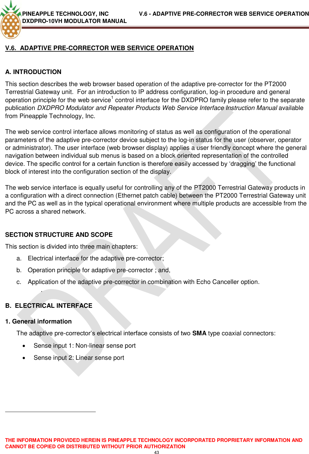 PINEAPPLE TECHNOLOGY, INC               V.6 - ADAPTIVE PRE-CORRECTOR WEB SERVICE OPERATION DXDPRO-10VH MODULATOR MANUAL  THE INFORMATION PROVIDED HEREIN IS PINEAPPLE TECHNOLOGY INCORPORATED PROPRIETARY INFORMATION AND CANNOT BE COPIED OR DISTRIBUTED WITHOUT PRIOR AUTHORIZATION 43  V.6.  ADAPTIVE PRE-CORRECTOR WEB SERVICE OPERATION  A. INTRODUCTION  This section describes the web browser based operation of the adaptive pre-corrector for the PT2000 Terrestrial Gateway unit.  For an introduction to IP address configuration, log-in procedure and general operation principle for the web service1 control interface for the DXDPRO family please refer to the separate publication DXDPRO Modulator and Repeater Products Web Service Interface Instruction Manual available from Pineapple Technology, Inc.  The web service control interface allows monitoring of status as well as configuration of the operational parameters of the adaptive pre-corrector device subject to the log-in status for the user (observer, operator or administrator). The user interface (web browser display) applies a user friendly concept where the general navigation between individual sub menus is based on a block oriented representation of the controlled device. The specific control for a certain function is therefore easily accessed by ‗dragging‘ the functional block of interest into the configuration section of the display.  The web service interface is equally useful for controlling any of the PT2000 Terrestrial Gateway products in a configuration with a direct connection (Ethernet patch cable) between the PT2000 Terrestrial Gateway unit and the PC as well as in the typical operational environment where multiple products are accessible from the PC across a shared network.   SECTION STRUCTURE AND SCOPE This section is divided into three main chapters: a.  Electrical interface for the adaptive pre-corrector;  b.  Operation principle for adaptive pre-corrector ; and, c.  Application of the adaptive pre-corrector in combination with Echo Canceller option.  .   B.  ELECTRICAL INTERFACE  1. General information The adaptive pre-corrector‘s electrical interface consists of two SMA type coaxial connectors:   Sense input 1: Non-linear sense port   Sense input 2: Linear sense port                                                             