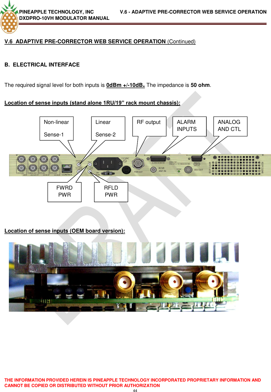 PINEAPPLE TECHNOLOGY, INC               V.6 - ADAPTIVE PRE-CORRECTOR WEB SERVICE OPERATION DXDPRO-10VH MODULATOR MANUAL  THE INFORMATION PROVIDED HEREIN IS PINEAPPLE TECHNOLOGY INCORPORATED PROPRIETARY INFORMATION AND CANNOT BE COPIED OR DISTRIBUTED WITHOUT PRIOR AUTHORIZATION 44  V.6  ADAPTIVE PRE-CORRECTOR WEB SERVICE OPERATION (Continued)  B.  ELECTRICAL INTERFACE   The required signal level for both inputs is 0dBm +/-10dB. The impedance is 50 ohm.  Location of sense inputs (stand alone 1RU/19” rack mount chassis):              Location of sense inputs (OEM board version):                 Non-linear Sense-1 Linear Sense-2 RF output Non-linear Sense-1 Linear Sense-2 RF output FWRD PWR RFLD PWR ALARM INPUTS ANALOG AND CTL 