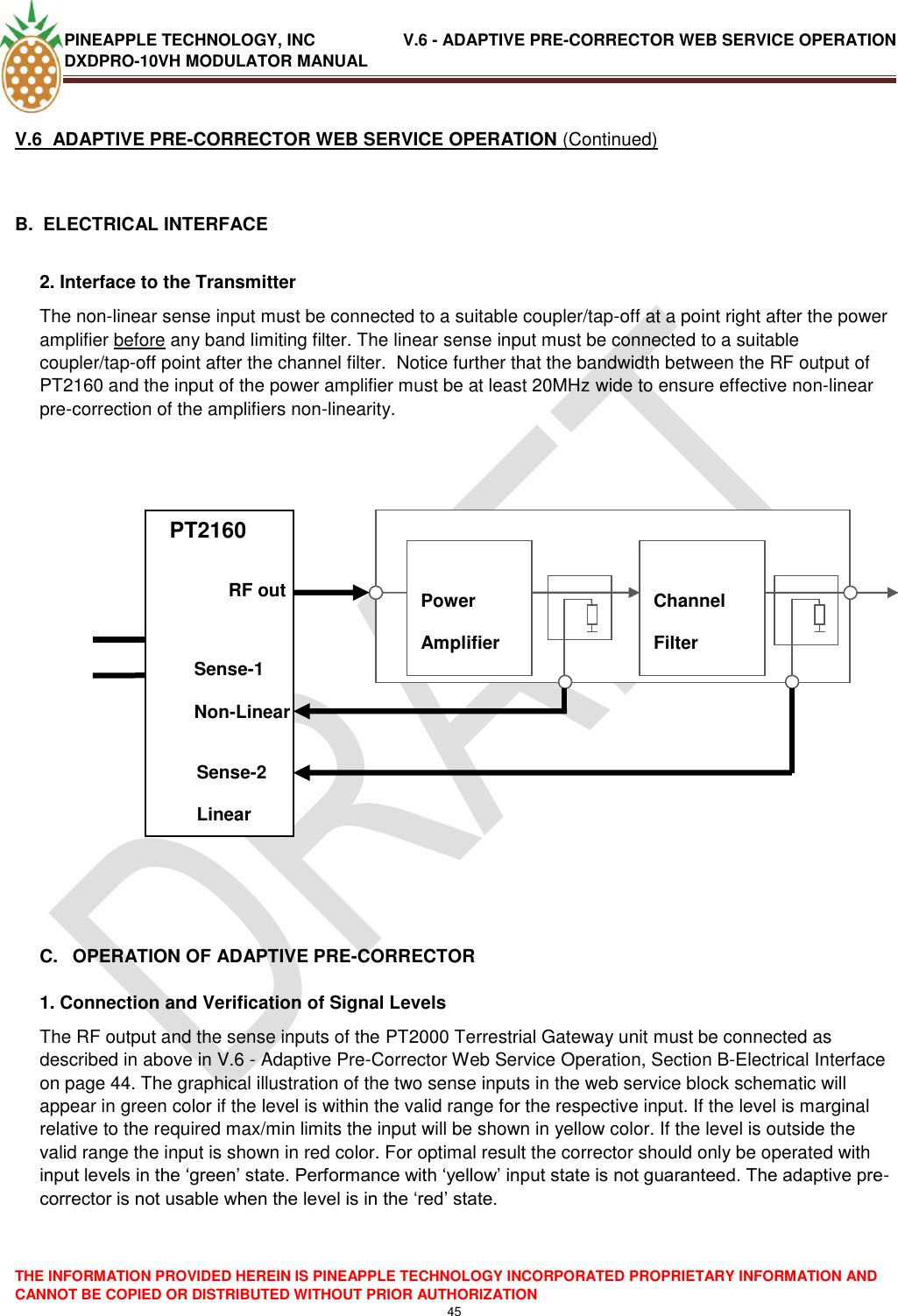 PINEAPPLE TECHNOLOGY, INC               V.6 - ADAPTIVE PRE-CORRECTOR WEB SERVICE OPERATION DXDPRO-10VH MODULATOR MANUAL  THE INFORMATION PROVIDED HEREIN IS PINEAPPLE TECHNOLOGY INCORPORATED PROPRIETARY INFORMATION AND CANNOT BE COPIED OR DISTRIBUTED WITHOUT PRIOR AUTHORIZATION 45  V.6  ADAPTIVE PRE-CORRECTOR WEB SERVICE OPERATION (Continued)  B.  ELECTRICAL INTERFACE   2. Interface to the Transmitter  The non-linear sense input must be connected to a suitable coupler/tap-off at a point right after the power amplifier before any band limiting filter. The linear sense input must be connected to a suitable coupler/tap-off point after the channel filter.  Notice further that the bandwidth between the RF output of PT2160 and the input of the power amplifier must be at least 20MHz wide to ensure effective non-linear pre-correction of the amplifiers non-linearity.        PTPT             C.  OPERATION OF ADAPTIVE PRE-CORRECTOR  1. Connection and Verification of Signal Levels The RF output and the sense inputs of the PT2000 Terrestrial Gateway unit must be connected as described in above in V.6 - Adaptive Pre-Corrector Web Service Operation, Section B-Electrical Interface on page 44. The graphical illustration of the two sense inputs in the web service block schematic will appear in green color if the level is within the valid range for the respective input. If the level is marginal relative to the required max/min limits the input will be shown in yellow color. If the level is outside the valid range the input is shown in red color. For optimal result the corrector should only be operated with input levels in the ‗green‘ state. Performance with ‗yellow‘ input state is not guaranteed. The adaptive pre-corrector is not usable when the level is in the ‗red‘ state.      PT2160             Power Amplifier  Channel Filter     RF out Sense-1 Non-Linear Sense-2 Linear 