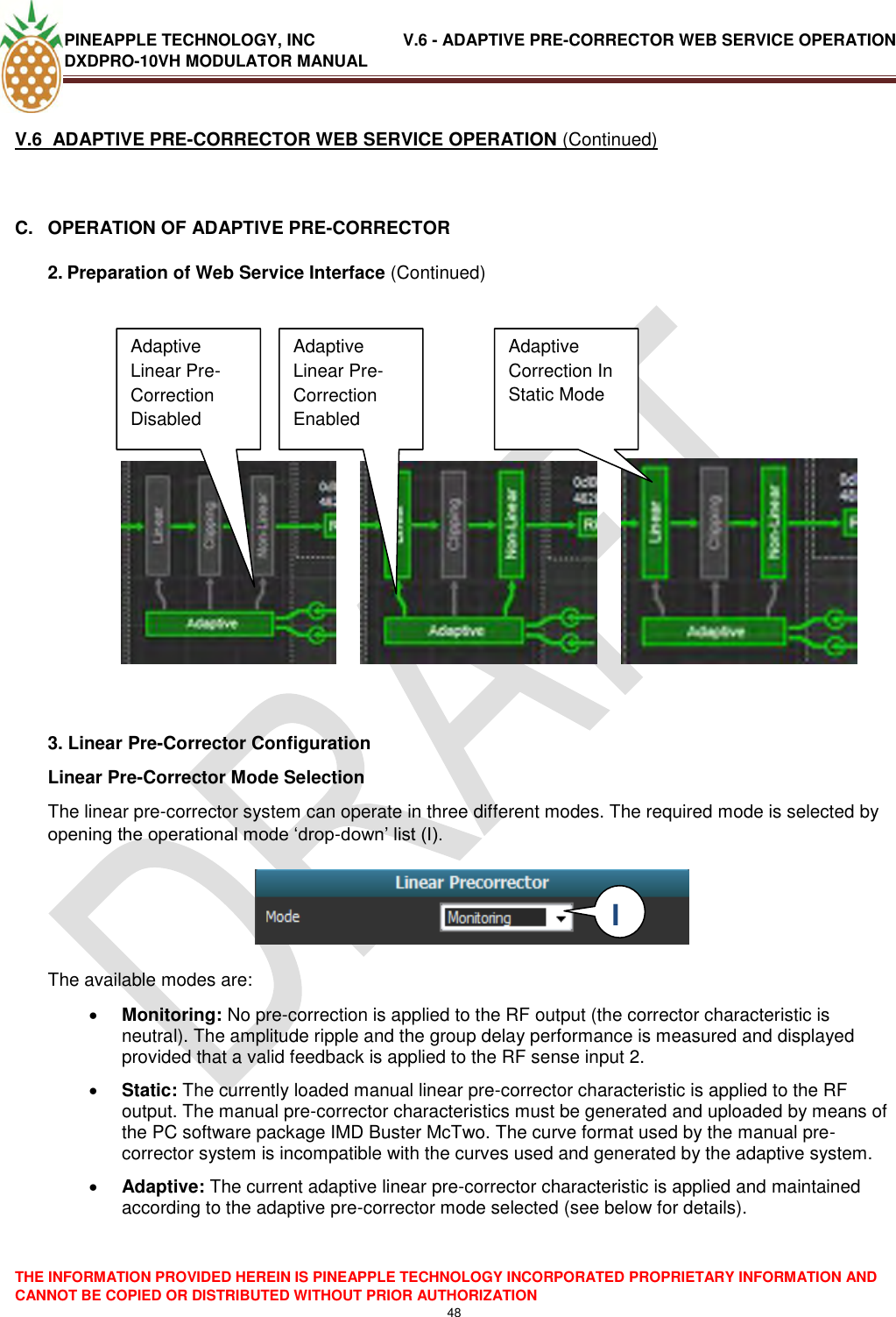 PINEAPPLE TECHNOLOGY, INC               V.6 - ADAPTIVE PRE-CORRECTOR WEB SERVICE OPERATION DXDPRO-10VH MODULATOR MANUAL  THE INFORMATION PROVIDED HEREIN IS PINEAPPLE TECHNOLOGY INCORPORATED PROPRIETARY INFORMATION AND CANNOT BE COPIED OR DISTRIBUTED WITHOUT PRIOR AUTHORIZATION 48  V.6  ADAPTIVE PRE-CORRECTOR WEB SERVICE OPERATION (Continued)  C.  OPERATION OF ADAPTIVE PRE-CORRECTOR 2. Preparation of Web Service Interface (Continued)                    3. Linear Pre-Corrector Configuration Linear Pre-Corrector Mode Selection The linear pre-corrector system can operate in three different modes. The required mode is selected by opening the operational mode ‗drop-down‘ list (I).     The available modes are:   Monitoring: No pre-correction is applied to the RF output (the corrector characteristic is neutral). The amplitude ripple and the group delay performance is measured and displayed provided that a valid feedback is applied to the RF sense input 2.  Static: The currently loaded manual linear pre-corrector characteristic is applied to the RF output. The manual pre-corrector characteristics must be generated and uploaded by means of the PC software package IMD Buster McTwo. The curve format used by the manual pre-corrector system is incompatible with the curves used and generated by the adaptive system.   Adaptive: The current adaptive linear pre-corrector characteristic is applied and maintained according to the adaptive pre-corrector mode selected (see below for details).     Adaptive Linear Pre-Correction Disabled Disabled Adaptive Linear Pre-Correction Enabled  Adaptive Correction In Static Mode I  I 