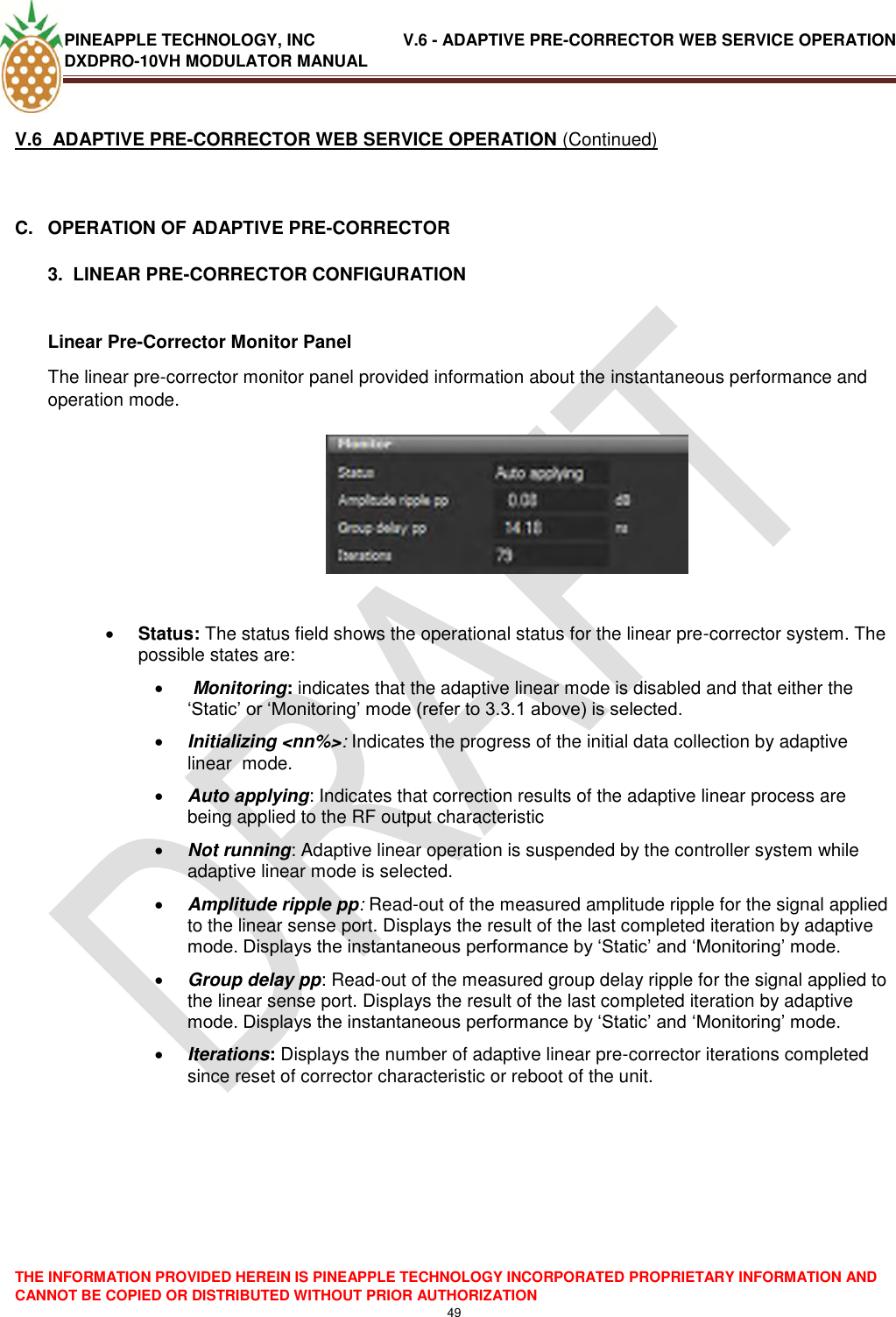 PINEAPPLE TECHNOLOGY, INC               V.6 - ADAPTIVE PRE-CORRECTOR WEB SERVICE OPERATION DXDPRO-10VH MODULATOR MANUAL  THE INFORMATION PROVIDED HEREIN IS PINEAPPLE TECHNOLOGY INCORPORATED PROPRIETARY INFORMATION AND CANNOT BE COPIED OR DISTRIBUTED WITHOUT PRIOR AUTHORIZATION 49  V.6  ADAPTIVE PRE-CORRECTOR WEB SERVICE OPERATION (Continued)  C.  OPERATION OF ADAPTIVE PRE-CORRECTOR  3.  LINEAR PRE-CORRECTOR CONFIGURATION  Linear Pre-Corrector Monitor Panel  The linear pre-corrector monitor panel provided information about the instantaneous performance and operation mode.      Status: The status field shows the operational status for the linear pre-corrector system. The possible states are:    Monitoring: indicates that the adaptive linear mode is disabled and that either the ‗Static‘ or ‗Monitoring‘ mode (refer to 3.3.1 above) is selected.  Initializing &lt;nn%&gt;: Indicates the progress of the initial data collection by adaptive linear  mode.   Auto applying: Indicates that correction results of the adaptive linear process are being applied to the RF output characteristic   Not running: Adaptive linear operation is suspended by the controller system while adaptive linear mode is selected.  Amplitude ripple pp: Read-out of the measured amplitude ripple for the signal applied to the linear sense port. Displays the result of the last completed iteration by adaptive mode. Displays the instantaneous performance by ‗Static‘ and ‗Monitoring‘ mode.  Group delay pp: Read-out of the measured group delay ripple for the signal applied to the linear sense port. Displays the result of the last completed iteration by adaptive mode. Displays the instantaneous performance by ‗Static‘ and ‗Monitoring‘ mode.   Iterations: Displays the number of adaptive linear pre-corrector iterations completed since reset of corrector characteristic or reboot of the unit.     