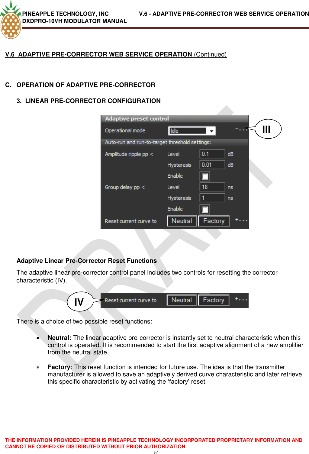 PINEAPPLE TECHNOLOGY, INC               V.6 - ADAPTIVE PRE-CORRECTOR WEB SERVICE OPERATION DXDPRO-10VH MODULATOR MANUAL  THE INFORMATION PROVIDED HEREIN IS PINEAPPLE TECHNOLOGY INCORPORATED PROPRIETARY INFORMATION AND CANNOT BE COPIED OR DISTRIBUTED WITHOUT PRIOR AUTHORIZATION 51   V.6  ADAPTIVE PRE-CORRECTOR WEB SERVICE OPERATION (Continued)  C.  OPERATION OF ADAPTIVE PRE-CORRECTOR  3.  LINEAR PRE-CORRECTOR CONFIGURATION     Adaptive Linear Pre-Corrector Reset Functions The adaptive linear pre-corrector control panel includes two controls for resetting the corrector characteristic (IV).     There is a choice of two possible reset functions:   Neutral: The linear adaptive pre-corrector is instantly set to neutral characteristic when this control is operated. It is recommended to start the first adaptive alignment of a new amplifier from the neutral state.   Factory: This reset function is intended for future use. The idea is that the transmitter manufacturer is allowed to save an adaptively derived curve characteristic and later retrieve this specific characteristic by activating the ‗factory‘ reset.       III IV 