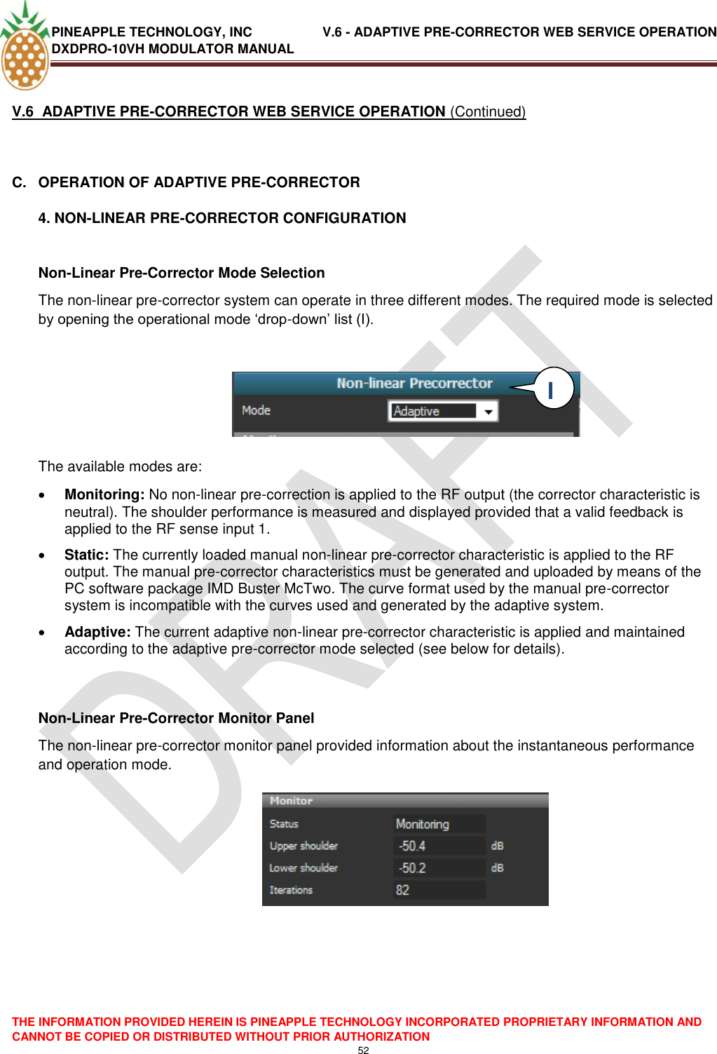 PINEAPPLE TECHNOLOGY, INC               V.6 - ADAPTIVE PRE-CORRECTOR WEB SERVICE OPERATION DXDPRO-10VH MODULATOR MANUAL  THE INFORMATION PROVIDED HEREIN IS PINEAPPLE TECHNOLOGY INCORPORATED PROPRIETARY INFORMATION AND CANNOT BE COPIED OR DISTRIBUTED WITHOUT PRIOR AUTHORIZATION 52  V.6  ADAPTIVE PRE-CORRECTOR WEB SERVICE OPERATION (Continued)  C.  OPERATION OF ADAPTIVE PRE-CORRECTOR 4. NON-LINEAR PRE-CORRECTOR CONFIGURATION  Non-Linear Pre-Corrector Mode Selection The non-linear pre-corrector system can operate in three different modes. The required mode is selected by opening the operational mode ‗drop-down‘ list (I).         The available modes are:   Monitoring: No non-linear pre-correction is applied to the RF output (the corrector characteristic is neutral). The shoulder performance is measured and displayed provided that a valid feedback is applied to the RF sense input 1.  Static: The currently loaded manual non-linear pre-corrector characteristic is applied to the RF output. The manual pre-corrector characteristics must be generated and uploaded by means of the PC software package IMD Buster McTwo. The curve format used by the manual pre-corrector system is incompatible with the curves used and generated by the adaptive system.   Adaptive: The current adaptive non-linear pre-corrector characteristic is applied and maintained according to the adaptive pre-corrector mode selected (see below for details).   Non-Linear Pre-Corrector Monitor Panel The non-linear pre-corrector monitor panel provided information about the instantaneous performance and operation mode.        I  I 