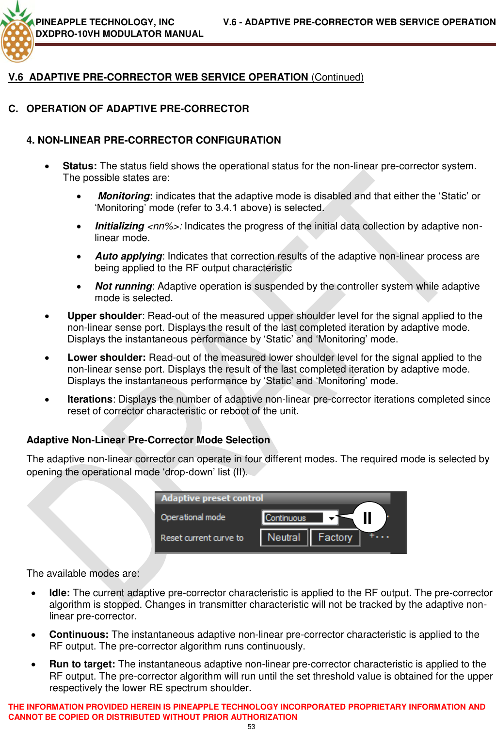 PINEAPPLE TECHNOLOGY, INC               V.6 - ADAPTIVE PRE-CORRECTOR WEB SERVICE OPERATION DXDPRO-10VH MODULATOR MANUAL  THE INFORMATION PROVIDED HEREIN IS PINEAPPLE TECHNOLOGY INCORPORATED PROPRIETARY INFORMATION AND CANNOT BE COPIED OR DISTRIBUTED WITHOUT PRIOR AUTHORIZATION 53  V.6  ADAPTIVE PRE-CORRECTOR WEB SERVICE OPERATION (Continued) C.  OPERATION OF ADAPTIVE PRE-CORRECTOR  4. NON-LINEAR PRE-CORRECTOR CONFIGURATION  Status: The status field shows the operational status for the non-linear pre-corrector system. The possible states are:    Monitoring: indicates that the adaptive mode is disabled and that either the ‗Static‘ or ‗Monitoring‘ mode (refer to 3.4.1 above) is selected.  Initializing &lt;nn%&gt;: Indicates the progress of the initial data collection by adaptive non-linear mode.   Auto applying: Indicates that correction results of the adaptive non-linear process are being applied to the RF output characteristic   Not running: Adaptive operation is suspended by the controller system while adaptive mode is selected.  Upper shoulder: Read-out of the measured upper shoulder level for the signal applied to the non-linear sense port. Displays the result of the last completed iteration by adaptive mode. Displays the instantaneous performance by ‗Static‘ and ‗Monitoring‘ mode.  Lower shoulder: Read-out of the measured lower shoulder level for the signal applied to the non-linear sense port. Displays the result of the last completed iteration by adaptive mode. Displays the instantaneous performance by ‗Static‘ and ‗Monitoring‘ mode.  Iterations: Displays the number of adaptive non-linear pre-corrector iterations completed since reset of corrector characteristic or reboot of the unit.   Adaptive Non-Linear Pre-Corrector Mode Selection The adaptive non-linear corrector can operate in four different modes. The required mode is selected by opening the operational mode ‗drop-down‘ list (II).         The available modes are:  Idle: The current adaptive pre-corrector characteristic is applied to the RF output. The pre-corrector algorithm is stopped. Changes in transmitter characteristic will not be tracked by the adaptive non-linear pre-corrector.  Continuous: The instantaneous adaptive non-linear pre-corrector characteristic is applied to the RF output. The pre-corrector algorithm runs continuously.  Run to target: The instantaneous adaptive non-linear pre-corrector characteristic is applied to the RF output. The pre-corrector algorithm will run until the set threshold value is obtained for the upper respectively the lower RE spectrum shoulder.  II 