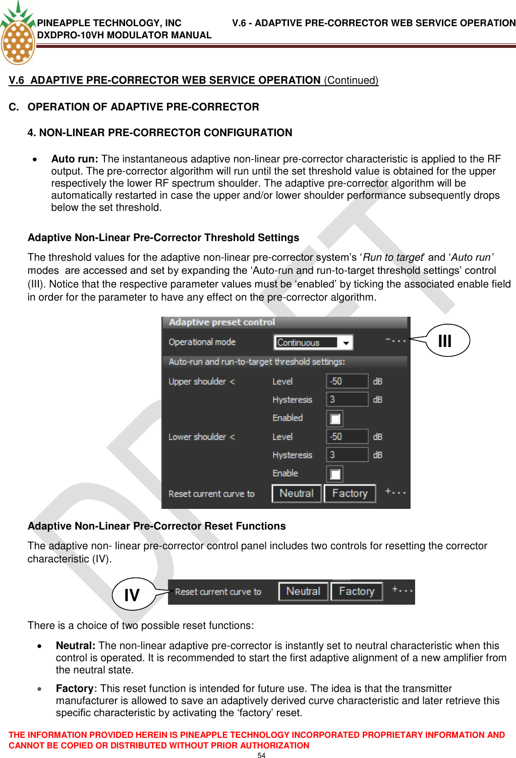 PINEAPPLE TECHNOLOGY, INC               V.6 - ADAPTIVE PRE-CORRECTOR WEB SERVICE OPERATION DXDPRO-10VH MODULATOR MANUAL  THE INFORMATION PROVIDED HEREIN IS PINEAPPLE TECHNOLOGY INCORPORATED PROPRIETARY INFORMATION AND CANNOT BE COPIED OR DISTRIBUTED WITHOUT PRIOR AUTHORIZATION 54  V.6  ADAPTIVE PRE-CORRECTOR WEB SERVICE OPERATION (Continued) C.  OPERATION OF ADAPTIVE PRE-CORRECTOR 4. NON-LINEAR PRE-CORRECTOR CONFIGURATION    Auto run: The instantaneous adaptive non-linear pre-corrector characteristic is applied to the RF output. The pre-corrector algorithm will run until the set threshold value is obtained for the upper respectively the lower RF spectrum shoulder. The adaptive pre-corrector algorithm will be automatically restarted in case the upper and/or lower shoulder performance subsequently drops below the set threshold.    Adaptive Non-Linear Pre-Corrector Threshold Settings The threshold values for the adaptive non-linear pre-corrector system‘s ‗Run to target‘ and ‗Auto run’ modes  are accessed and set by expanding the ‗Auto-run and run-to-target threshold settings‘ control (III). Notice that the respective parameter values must be ‗enabled‘ by ticking the associated enable field in order for the parameter to have any effect on the pre-corrector algorithm.             Adaptive Non-Linear Pre-Corrector Reset Functions The adaptive non- linear pre-corrector control panel includes two controls for resetting the corrector characteristic (IV).     There is a choice of two possible reset functions:  Neutral: The non-linear adaptive pre-corrector is instantly set to neutral characteristic when this control is operated. It is recommended to start the first adaptive alignment of a new amplifier from the neutral state.  Factory: This reset function is intended for future use. The idea is that the transmitter manufacturer is allowed to save an adaptively derived curve characteristic and later retrieve this specific characteristic by activating the ‗factory‘ reset.   III IV 