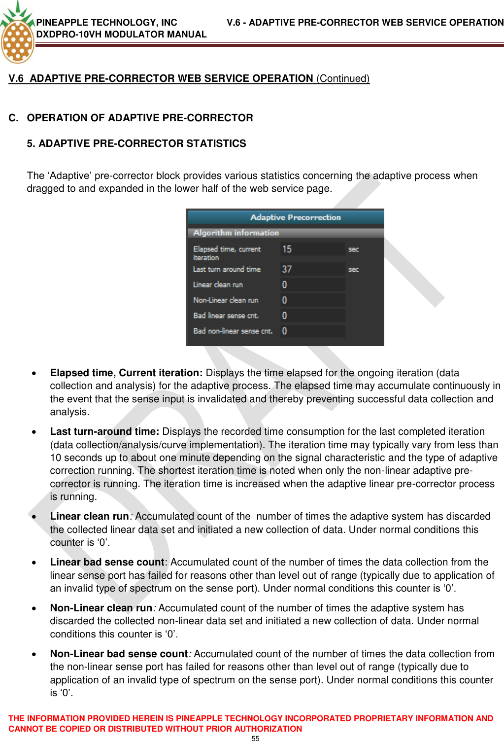 PINEAPPLE TECHNOLOGY, INC               V.6 - ADAPTIVE PRE-CORRECTOR WEB SERVICE OPERATION DXDPRO-10VH MODULATOR MANUAL  THE INFORMATION PROVIDED HEREIN IS PINEAPPLE TECHNOLOGY INCORPORATED PROPRIETARY INFORMATION AND CANNOT BE COPIED OR DISTRIBUTED WITHOUT PRIOR AUTHORIZATION 55  V.6  ADAPTIVE PRE-CORRECTOR WEB SERVICE OPERATION (Continued)  C.  OPERATION OF ADAPTIVE PRE-CORRECTOR 5. ADAPTIVE PRE-CORRECTOR STATISTICS  The ‗Adaptive‘ pre-corrector block provides various statistics concerning the adaptive process when dragged to and expanded in the lower half of the web service page.      Elapsed time, Current iteration: Displays the time elapsed for the ongoing iteration (data collection and analysis) for the adaptive process. The elapsed time may accumulate continuously in the event that the sense input is invalidated and thereby preventing successful data collection and analysis.  Last turn-around time: Displays the recorded time consumption for the last completed iteration (data collection/analysis/curve implementation). The iteration time may typically vary from less than 10 seconds up to about one minute depending on the signal characteristic and the type of adaptive correction running. The shortest iteration time is noted when only the non-linear adaptive pre-corrector is running. The iteration time is increased when the adaptive linear pre-corrector process is running.  Linear clean run: Accumulated count of the  number of times the adaptive system has discarded the collected linear data set and initiated a new collection of data. Under normal conditions this counter is ‗0‘.   Linear bad sense count: Accumulated count of the number of times the data collection from the linear sense port has failed for reasons other than level out of range (typically due to application of an invalid type of spectrum on the sense port). Under normal conditions this counter is ‗0‘.  Non-Linear clean run: Accumulated count of the number of times the adaptive system has discarded the collected non-linear data set and initiated a new collection of data. Under normal conditions this counter is ‗0‘.   Non-Linear bad sense count: Accumulated count of the number of times the data collection from the non-linear sense port has failed for reasons other than level out of range (typically due to application of an invalid type of spectrum on the sense port). Under normal conditions this counter is ‗0‘.    