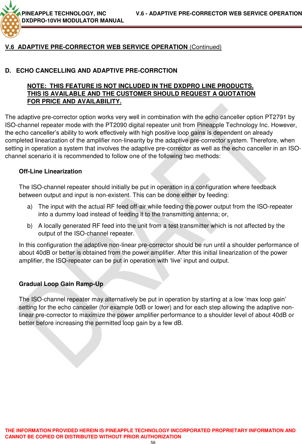 PINEAPPLE TECHNOLOGY, INC               V.6 - ADAPTIVE PRE-CORRECTOR WEB SERVICE OPERATION DXDPRO-10VH MODULATOR MANUAL  THE INFORMATION PROVIDED HEREIN IS PINEAPPLE TECHNOLOGY INCORPORATED PROPRIETARY INFORMATION AND CANNOT BE COPIED OR DISTRIBUTED WITHOUT PRIOR AUTHORIZATION 56  V.6  ADAPTIVE PRE-CORRECTOR WEB SERVICE OPERATION (Continued)  D.  ECHO CANCELLING AND ADAPTIVE PRE-CORRCTION NOTE:  THIS FEATURE IS NOT INCLUDED IN THE DXDPRO LINE PRODUCTS.  THIS IS AVAILABLE AND THE CUSTOMER SHOULD REQUEST A QUOTATION FOR PRICE AND AVAILABILITY.  The adaptive pre-corrector option works very well in combination with the echo canceller option PT2791 by ISO-channel repeater mode with the PT2090 digital repeater unit from Pineapple Technology Inc. However, the echo canceller‘s ability to work effectively with high positive loop gains is dependent on already completed linearization of the amplifier non-linearity by the adaptive pre-corrector system. Therefore, when setting in operation a system that involves the adaptive pre-corrector as well as the echo canceller in an ISO-channel scenario it is recommended to follow one of the following two methods:  Off-Line Linearization  The ISO-channel repeater should initially be put in operation in a configuration where feedback between output and input is non-existent. This can be done either by feeding: a)  The input with the actual RF feed off-air while feeding the power output from the ISO-repeater into a dummy load instead of feeding it to the transmitting antenna; or, b)  A locally generated RF feed into the unit from a test transmitter which is not affected by the output of the ISO-channel repeater. In this configuration the adaptive non-linear pre-corrector should be run until a shoulder performance of about 40dB or better is obtained from the power amplifier. After this initial linearization of the power amplifier, the ISO-repeater can be put in operation with ‗live‘ input and output.   Gradual Loop Gain Ramp-Up  The ISO-channel repeater may alternatively be put in operation by starting at a low ‗max loop gain‘ setting for the echo canceller (for example 0dB or lower) and for each step allowing the adaptive non-linear pre-corrector to maximize the power amplifier performance to a shoulder level of about 40dB or better before increasing the permitted loop gain by a few dB.                