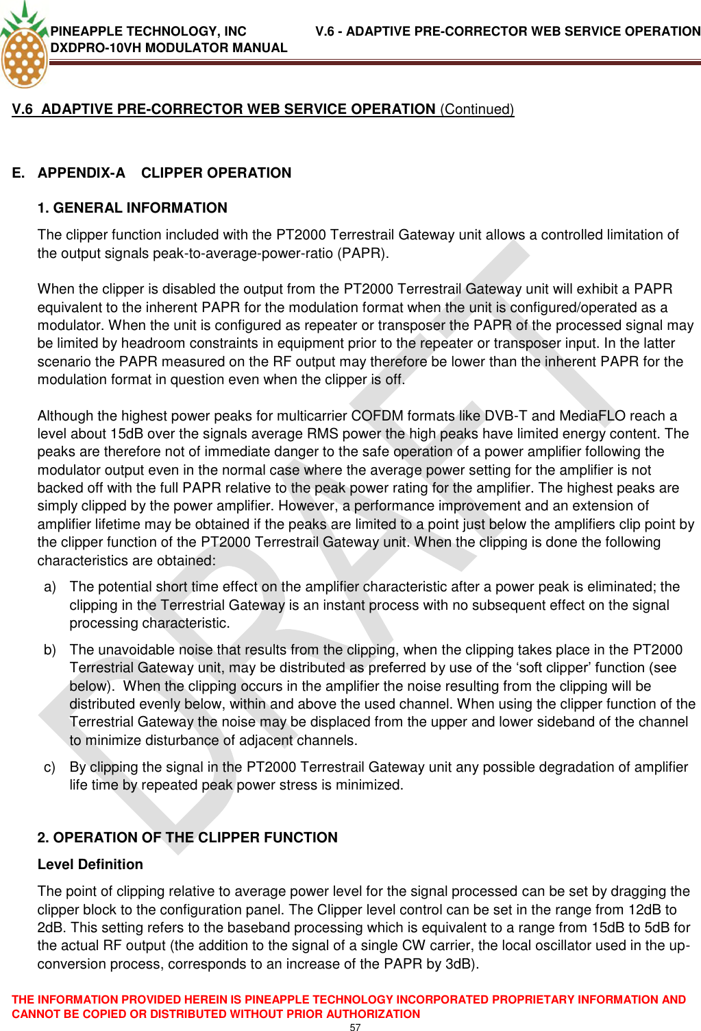 PINEAPPLE TECHNOLOGY, INC               V.6 - ADAPTIVE PRE-CORRECTOR WEB SERVICE OPERATION DXDPRO-10VH MODULATOR MANUAL  THE INFORMATION PROVIDED HEREIN IS PINEAPPLE TECHNOLOGY INCORPORATED PROPRIETARY INFORMATION AND CANNOT BE COPIED OR DISTRIBUTED WITHOUT PRIOR AUTHORIZATION 57  V.6  ADAPTIVE PRE-CORRECTOR WEB SERVICE OPERATION (Continued)  E.  APPENDIX-A    CLIPPER OPERATION 1. GENERAL INFORMATION The clipper function included with the PT2000 Terrestrail Gateway unit allows a controlled limitation of the output signals peak-to-average-power-ratio (PAPR).  When the clipper is disabled the output from the PT2000 Terrestrail Gateway unit will exhibit a PAPR equivalent to the inherent PAPR for the modulation format when the unit is configured/operated as a modulator. When the unit is configured as repeater or transposer the PAPR of the processed signal may be limited by headroom constraints in equipment prior to the repeater or transposer input. In the latter scenario the PAPR measured on the RF output may therefore be lower than the inherent PAPR for the modulation format in question even when the clipper is off.  Although the highest power peaks for multicarrier COFDM formats like DVB-T and MediaFLO reach a level about 15dB over the signals average RMS power the high peaks have limited energy content. The peaks are therefore not of immediate danger to the safe operation of a power amplifier following the modulator output even in the normal case where the average power setting for the amplifier is not backed off with the full PAPR relative to the peak power rating for the amplifier. The highest peaks are simply clipped by the power amplifier. However, a performance improvement and an extension of amplifier lifetime may be obtained if the peaks are limited to a point just below the amplifiers clip point by the clipper function of the PT2000 Terrestrail Gateway unit. When the clipping is done the following characteristics are obtained: a)  The potential short time effect on the amplifier characteristic after a power peak is eliminated; the clipping in the Terrestrial Gateway is an instant process with no subsequent effect on the signal processing characteristic. b)  The unavoidable noise that results from the clipping, when the clipping takes place in the PT2000 Terrestrial Gateway unit, may be distributed as preferred by use of the ‗soft clipper‘ function (see below).  When the clipping occurs in the amplifier the noise resulting from the clipping will be distributed evenly below, within and above the used channel. When using the clipper function of the Terrestrial Gateway the noise may be displaced from the upper and lower sideband of the channel to minimize disturbance of adjacent channels. c)  By clipping the signal in the PT2000 Terrestrail Gateway unit any possible degradation of amplifier life time by repeated peak power stress is minimized.  2. OPERATION OF THE CLIPPER FUNCTION Level Definition The point of clipping relative to average power level for the signal processed can be set by dragging the clipper block to the configuration panel. The Clipper level control can be set in the range from 12dB to 2dB. This setting refers to the baseband processing which is equivalent to a range from 15dB to 5dB for the actual RF output (the addition to the signal of a single CW carrier, the local oscillator used in the up-conversion process, corresponds to an increase of the PAPR by 3dB).  