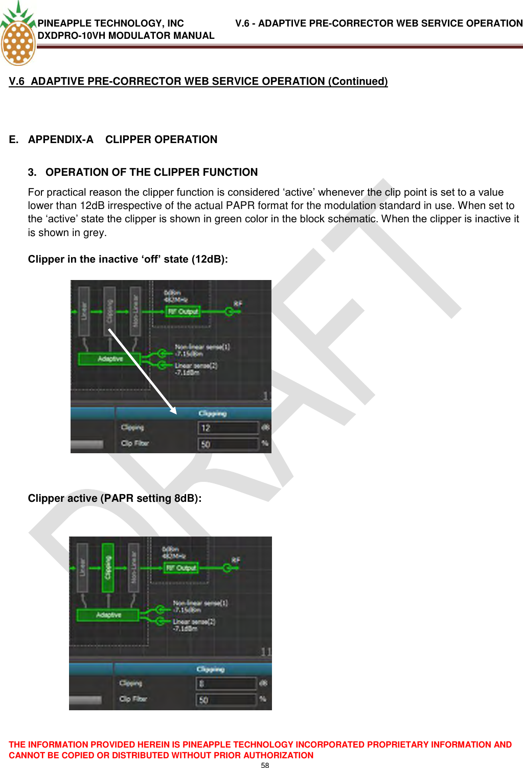 PINEAPPLE TECHNOLOGY, INC               V.6 - ADAPTIVE PRE-CORRECTOR WEB SERVICE OPERATION DXDPRO-10VH MODULATOR MANUAL  THE INFORMATION PROVIDED HEREIN IS PINEAPPLE TECHNOLOGY INCORPORATED PROPRIETARY INFORMATION AND CANNOT BE COPIED OR DISTRIBUTED WITHOUT PRIOR AUTHORIZATION 58  V.6  ADAPTIVE PRE-CORRECTOR WEB SERVICE OPERATION (Continued)  E.  APPENDIX-A    CLIPPER OPERATION  3.   OPERATION OF THE CLIPPER FUNCTION For practical reason the clipper function is considered ‗active‘ whenever the clip point is set to a value lower than 12dB irrespective of the actual PAPR format for the modulation standard in use. When set to the ‗active‘ state the clipper is shown in green color in the block schematic. When the clipper is inactive it is shown in grey.   Clipper in the inactive ‘off’ state (12dB):                                    Clipper active (PAPR setting 8dB):   