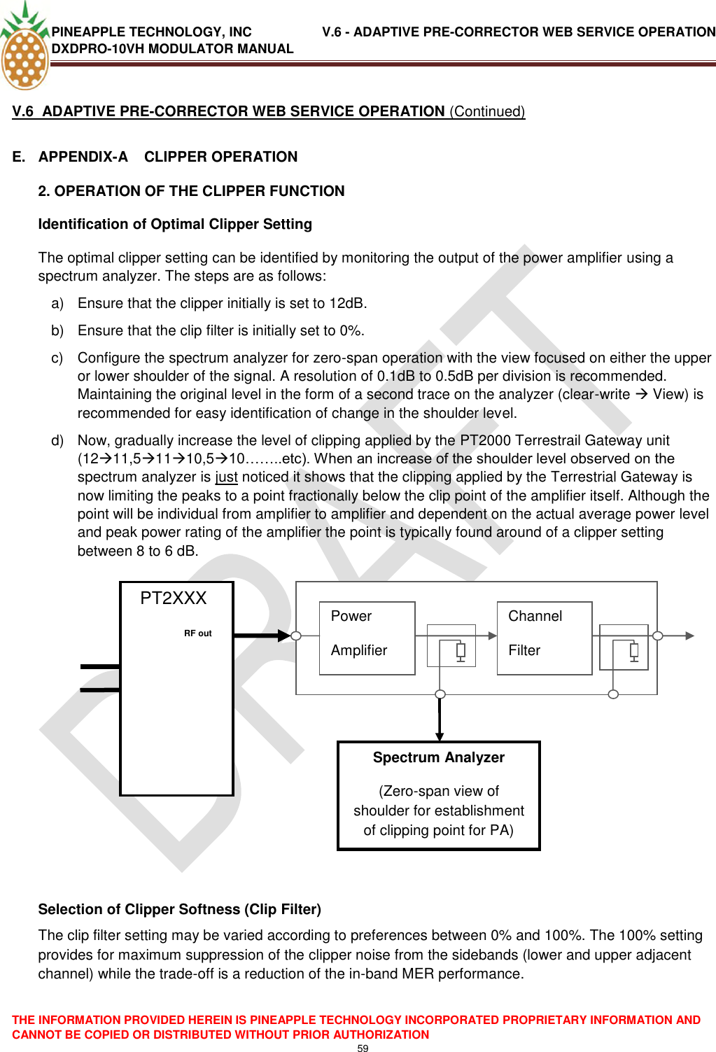 PINEAPPLE TECHNOLOGY, INC               V.6 - ADAPTIVE PRE-CORRECTOR WEB SERVICE OPERATION DXDPRO-10VH MODULATOR MANUAL  THE INFORMATION PROVIDED HEREIN IS PINEAPPLE TECHNOLOGY INCORPORATED PROPRIETARY INFORMATION AND CANNOT BE COPIED OR DISTRIBUTED WITHOUT PRIOR AUTHORIZATION 59  V.6  ADAPTIVE PRE-CORRECTOR WEB SERVICE OPERATION (Continued) E.  APPENDIX-A    CLIPPER OPERATION 2. OPERATION OF THE CLIPPER FUNCTION Identification of Optimal Clipper Setting The optimal clipper setting can be identified by monitoring the output of the power amplifier using a spectrum analyzer. The steps are as follows: a)  Ensure that the clipper initially is set to 12dB. b)  Ensure that the clip filter is initially set to 0%. c)  Configure the spectrum analyzer for zero-span operation with the view focused on either the upper or lower shoulder of the signal. A resolution of 0.1dB to 0.5dB per division is recommended. Maintaining the original level in the form of a second trace on the analyzer (clear-write  View) is recommended for easy identification of change in the shoulder level. d)  Now, gradually increase the level of clipping applied by the PT2000 Terrestrail Gateway unit (1211,51110,510……..etc). When an increase of the shoulder level observed on the spectrum analyzer is just noticed it shows that the clipping applied by the Terrestrial Gateway is now limiting the peaks to a point fractionally below the clip point of the amplifier itself. Although the point will be individual from amplifier to amplifier and dependent on the actual average power level and peak power rating of the amplifier the point is typically found around of a clipper setting between 8 to 6 dB.                      Selection of Clipper Softness (Clip Filter) The clip filter setting may be varied according to preferences between 0% and 100%. The 100% setting provides for maximum suppression of the clipper noise from the sidebands (lower and upper adjacent channel) while the trade-off is a reduction of the in-band MER performance.   PT2XXX             Power Amplifier Channel Filter     RF out   Spectrum Analyzer (Zero-span view of shoulder for establishment of clipping point for PA) 