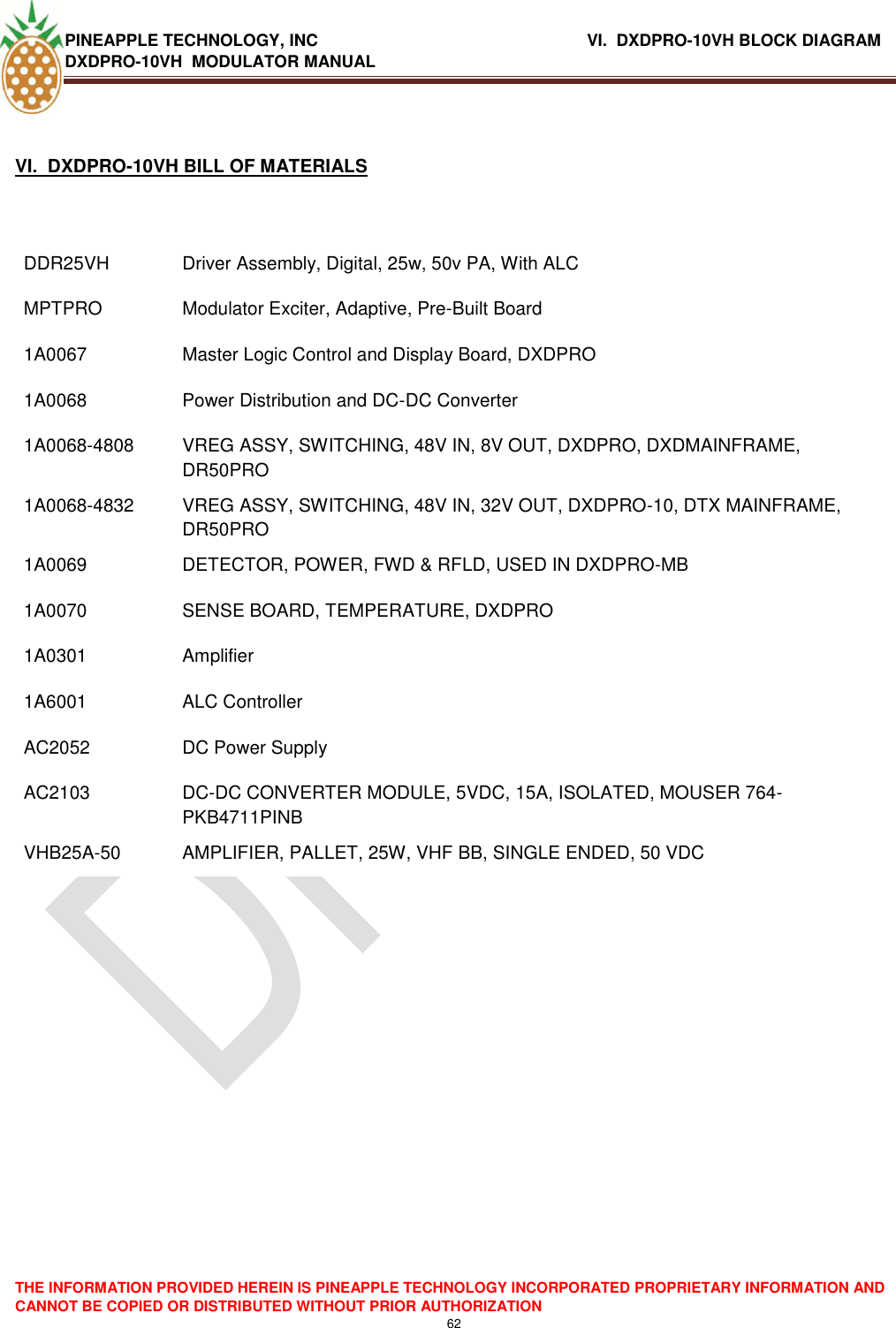 PINEAPPLE TECHNOLOGY, INC                 VI.  DXDPRO-10VH BLOCK DIAGRAM DXDPRO-10VH  MODULATOR MANUAL  THE INFORMATION PROVIDED HEREIN IS PINEAPPLE TECHNOLOGY INCORPORATED PROPRIETARY INFORMATION AND CANNOT BE COPIED OR DISTRIBUTED WITHOUT PRIOR AUTHORIZATION 62   VI.  DXDPRO-10VH BILL OF MATERIALS  DDR25VH Driver Assembly, Digital, 25w, 50v PA, With ALC  MPTPRO  Modulator Exciter, Adaptive, Pre-Built Board 1A0067  Master Logic Control and Display Board, DXDPRO 1A0068  Power Distribution and DC-DC Converter 1A0068-4808 VREG ASSY, SWITCHING, 48V IN, 8V OUT, DXDPRO, DXDMAINFRAME, DR50PRO 1A0068-4832 VREG ASSY, SWITCHING, 48V IN, 32V OUT, DXDPRO-10, DTX MAINFRAME, DR50PRO 1A0069 DETECTOR, POWER, FWD &amp; RFLD, USED IN DXDPRO-MB 1A0070  SENSE BOARD, TEMPERATURE, DXDPRO 1A0301 Amplifier 1A6001  ALC Controller AC2052 DC Power Supply AC2103 DC-DC CONVERTER MODULE, 5VDC, 15A, ISOLATED, MOUSER 764-PKB4711PINB VHB25A-50 AMPLIFIER, PALLET, 25W, VHF BB, SINGLE ENDED, 50 VDC          