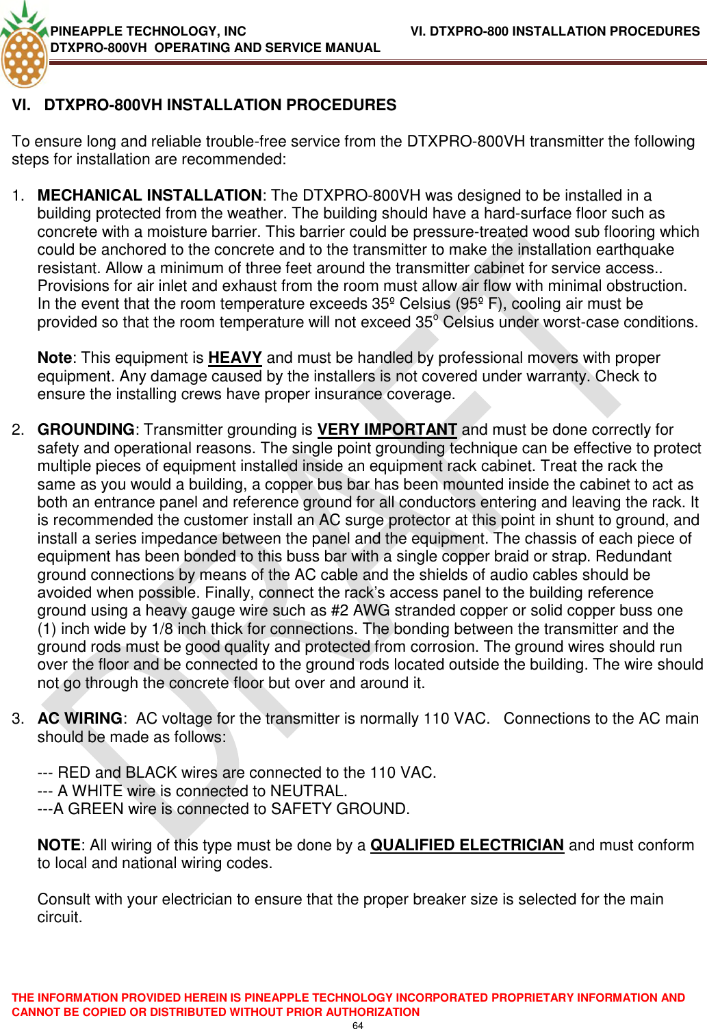 PINEAPPLE TECHNOLOGY, INC                    VI. DTXPRO-800 INSTALLATION PROCEDURES DTXPRO-800VH  OPERATING AND SERVICE MANUAL  THE INFORMATION PROVIDED HEREIN IS PINEAPPLE TECHNOLOGY INCORPORATED PROPRIETARY INFORMATION AND CANNOT BE COPIED OR DISTRIBUTED WITHOUT PRIOR AUTHORIZATION 64   VI.   DTXPRO-800VH INSTALLATION PROCEDURES  To ensure long and reliable trouble-free service from the DTXPRO-800VH transmitter the following steps for installation are recommended:   1. MECHANICAL INSTALLATION: The DTXPRO-800VH was designed to be installed in a building protected from the weather. The building should have a hard-surface floor such as concrete with a moisture barrier. This barrier could be pressure-treated wood sub flooring which could be anchored to the concrete and to the transmitter to make the installation earthquake resistant. Allow a minimum of three feet around the transmitter cabinet for service access.. Provisions for air inlet and exhaust from the room must allow air flow with minimal obstruction. In the event that the room temperature exceeds 35º Celsius (95º F), cooling air must be provided so that the room temperature will not exceed 35o Celsius under worst-case conditions.   Note: This equipment is HEAVY and must be handled by professional movers with proper equipment. Any damage caused by the installers is not covered under warranty. Check to ensure the installing crews have proper insurance coverage.  2. GROUNDING: Transmitter grounding is VERY IMPORTANT and must be done correctly for safety and operational reasons. The single point grounding technique can be effective to protect multiple pieces of equipment installed inside an equipment rack cabinet. Treat the rack the same as you would a building, a copper bus bar has been mounted inside the cabinet to act as both an entrance panel and reference ground for all conductors entering and leaving the rack. It is recommended the customer install an AC surge protector at this point in shunt to ground, and install a series impedance between the panel and the equipment. The chassis of each piece of equipment has been bonded to this buss bar with a single copper braid or strap. Redundant ground connections by means of the AC cable and the shields of audio cables should be avoided when possible. Finally, connect the rack‘s access panel to the building reference ground using a heavy gauge wire such as #2 AWG stranded copper or solid copper buss one (1) inch wide by 1/8 inch thick for connections. The bonding between the transmitter and the ground rods must be good quality and protected from corrosion. The ground wires should run over the floor and be connected to the ground rods located outside the building. The wire should not go through the concrete floor but over and around it.   3. AC WIRING:  AC voltage for the transmitter is normally 110 VAC.   Connections to the AC main should be made as follows:   --- RED and BLACK wires are connected to the 110 VAC.  --- A WHITE wire is connected to NEUTRAL.  ---A GREEN wire is connected to SAFETY GROUND.   NOTE: All wiring of this type must be done by a QUALIFIED ELECTRICIAN and must conform to local and national wiring codes.   Consult with your electrician to ensure that the proper breaker size is selected for the main circuit.   