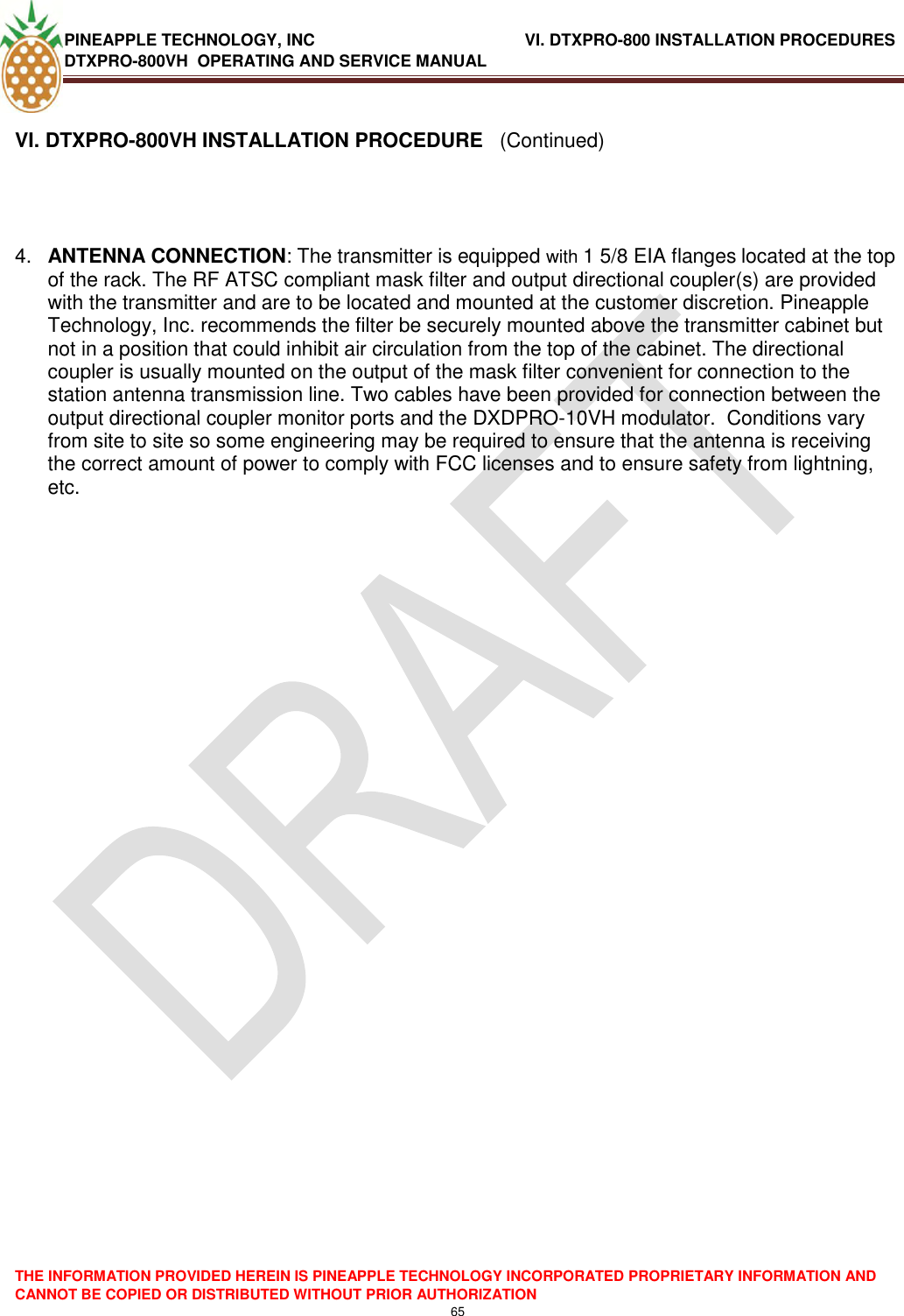 PINEAPPLE TECHNOLOGY, INC                    VI. DTXPRO-800 INSTALLATION PROCEDURES DTXPRO-800VH  OPERATING AND SERVICE MANUAL  THE INFORMATION PROVIDED HEREIN IS PINEAPPLE TECHNOLOGY INCORPORATED PROPRIETARY INFORMATION AND CANNOT BE COPIED OR DISTRIBUTED WITHOUT PRIOR AUTHORIZATION 65   VI. DTXPRO-800VH INSTALLATION PROCEDURE   (Continued)     4. ANTENNA CONNECTION: The transmitter is equipped with 1 5/8 EIA flanges located at the top of the rack. The RF ATSC compliant mask filter and output directional coupler(s) are provided with the transmitter and are to be located and mounted at the customer discretion. Pineapple Technology, Inc. recommends the filter be securely mounted above the transmitter cabinet but not in a position that could inhibit air circulation from the top of the cabinet. The directional coupler is usually mounted on the output of the mask filter convenient for connection to the station antenna transmission line. Two cables have been provided for connection between the output directional coupler monitor ports and the DXDPRO-10VH modulator.  Conditions vary from site to site so some engineering may be required to ensure that the antenna is receiving the correct amount of power to comply with FCC licenses and to ensure safety from lightning, etc.                        