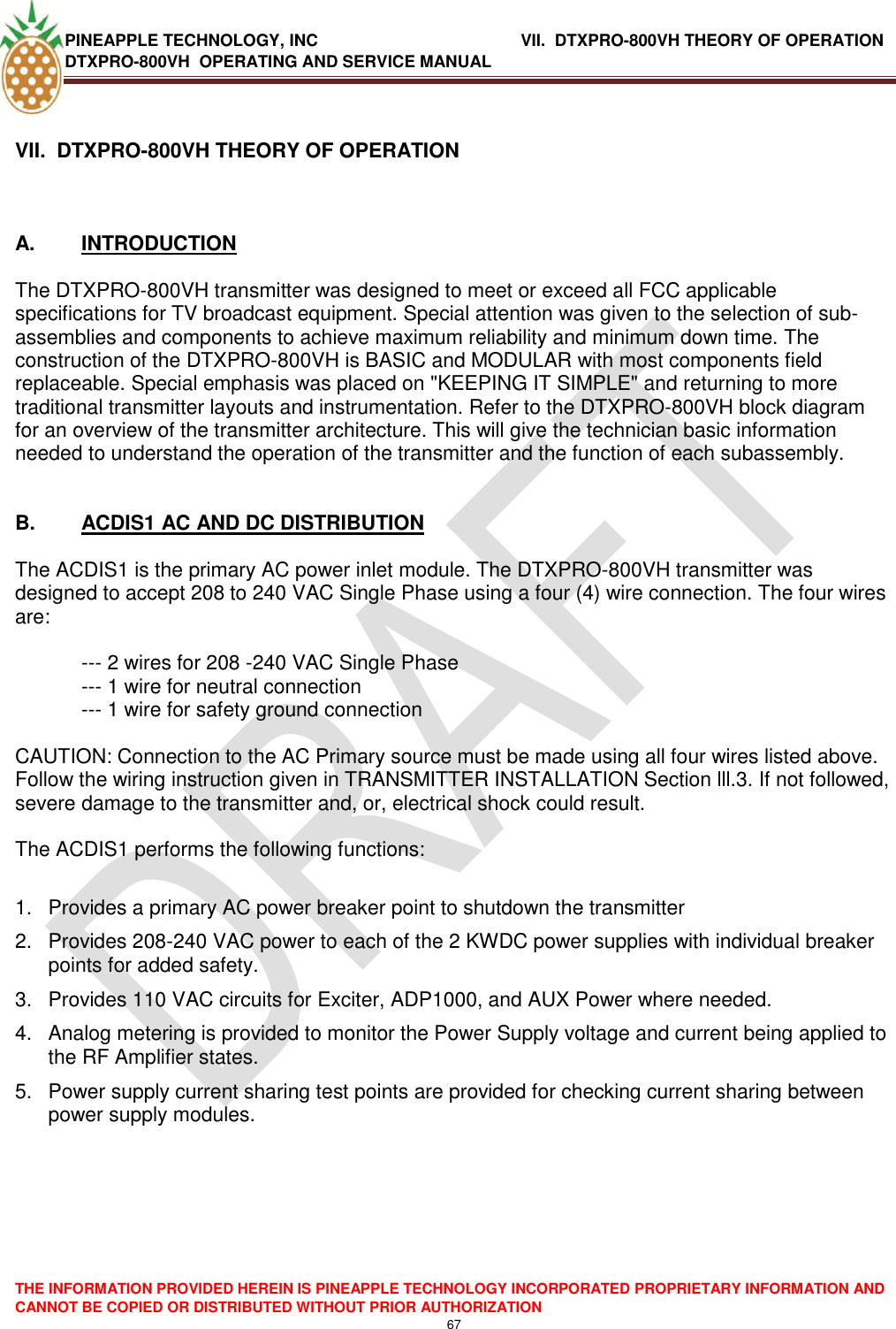 PINEAPPLE TECHNOLOGY, INC               VII.  DTXPRO-800VH THEORY OF OPERATION DTXPRO-800VH  OPERATING AND SERVICE MANUAL  THE INFORMATION PROVIDED HEREIN IS PINEAPPLE TECHNOLOGY INCORPORATED PROPRIETARY INFORMATION AND CANNOT BE COPIED OR DISTRIBUTED WITHOUT PRIOR AUTHORIZATION 67  VII.  DTXPRO-800VH THEORY OF OPERATION      A.  INTRODUCTION   The DTXPRO-800VH transmitter was designed to meet or exceed all FCC applicable specifications for TV broadcast equipment. Special attention was given to the selection of sub-assemblies and components to achieve maximum reliability and minimum down time. The construction of the DTXPRO-800VH is BASIC and MODULAR with most components field replaceable. Special emphasis was placed on &quot;KEEPING IT SIMPLE&quot; and returning to more traditional transmitter layouts and instrumentation. Refer to the DTXPRO-800VH block diagram for an overview of the transmitter architecture. This will give the technician basic information needed to understand the operation of the transmitter and the function of each subassembly.    B.  ACDIS1 AC AND DC DISTRIBUTION   The ACDIS1 is the primary AC power inlet module. The DTXPRO-800VH transmitter was designed to accept 208 to 240 VAC Single Phase using a four (4) wire connection. The four wires are:   --- 2 wires for 208 -240 VAC Single Phase  --- 1 wire for neutral connection  --- 1 wire for safety ground connection   CAUTION: Connection to the AC Primary source must be made using all four wires listed above. Follow the wiring instruction given in TRANSMITTER INSTALLATION Section lll.3. If not followed, severe damage to the transmitter and, or, electrical shock could result.   The ACDIS1 performs the following functions:   1.  Provides a primary AC power breaker point to shutdown the transmitter  2.  Provides 208-240 VAC power to each of the 2 KWDC power supplies with individual breaker points for added safety.  3.  Provides 110 VAC circuits for Exciter, ADP1000, and AUX Power where needed.  4.  Analog metering is provided to monitor the Power Supply voltage and current being applied to the RF Amplifier states.  5.  Power supply current sharing test points are provided for checking current sharing between power supply modules.         