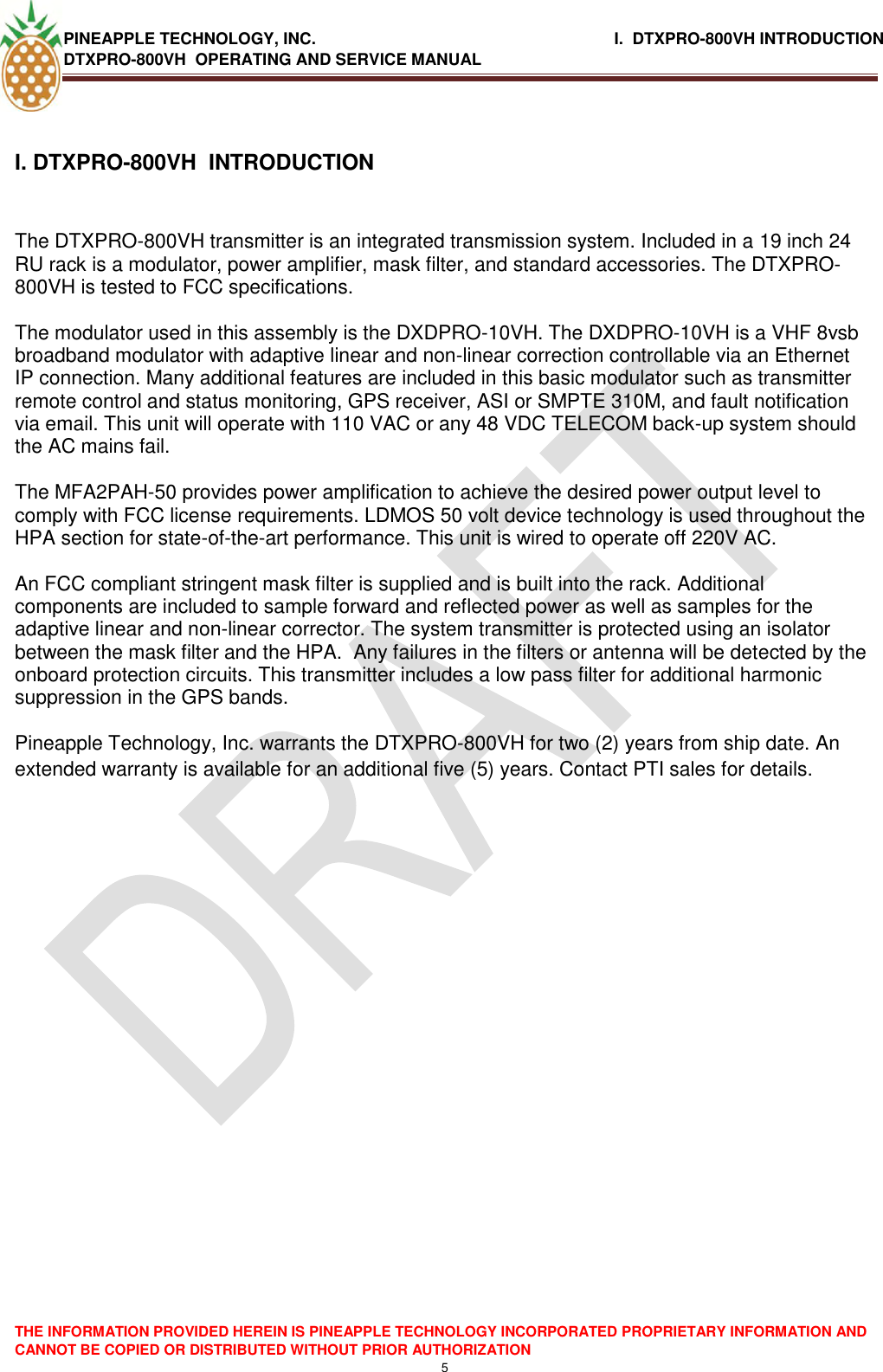 PINEAPPLE TECHNOLOGY, INC.                                                              I.  DTXPRO-800VH INTRODUCTION DTXPRO-800VH  OPERATING AND SERVICE MANUAL    THE INFORMATION PROVIDED HEREIN IS PINEAPPLE TECHNOLOGY INCORPORATED PROPRIETARY INFORMATION AND CANNOT BE COPIED OR DISTRIBUTED WITHOUT PRIOR AUTHORIZATION 5  I. DTXPRO-800VH  INTRODUCTION   The DTXPRO-800VH transmitter is an integrated transmission system. Included in a 19 inch 24 RU rack is a modulator, power amplifier, mask filter, and standard accessories. The DTXPRO-800VH is tested to FCC specifications.    The modulator used in this assembly is the DXDPRO-10VH. The DXDPRO-10VH is a VHF 8vsb broadband modulator with adaptive linear and non-linear correction controllable via an Ethernet IP connection. Many additional features are included in this basic modulator such as transmitter remote control and status monitoring, GPS receiver, ASI or SMPTE 310M, and fault notification via email. This unit will operate with 110 VAC or any 48 VDC TELECOM back-up system should the AC mains fail.  The MFA2PAH-50 provides power amplification to achieve the desired power output level to comply with FCC license requirements. LDMOS 50 volt device technology is used throughout the HPA section for state-of-the-art performance. This unit is wired to operate off 220V AC.   An FCC compliant stringent mask filter is supplied and is built into the rack. Additional components are included to sample forward and reflected power as well as samples for the adaptive linear and non-linear corrector. The system transmitter is protected using an isolator between the mask filter and the HPA.  Any failures in the filters or antenna will be detected by the onboard protection circuits. This transmitter includes a low pass filter for additional harmonic suppression in the GPS bands.  Pineapple Technology, Inc. warrants the DTXPRO-800VH for two (2) years from ship date. An extended warranty is available for an additional five (5) years. Contact PTI sales for details.