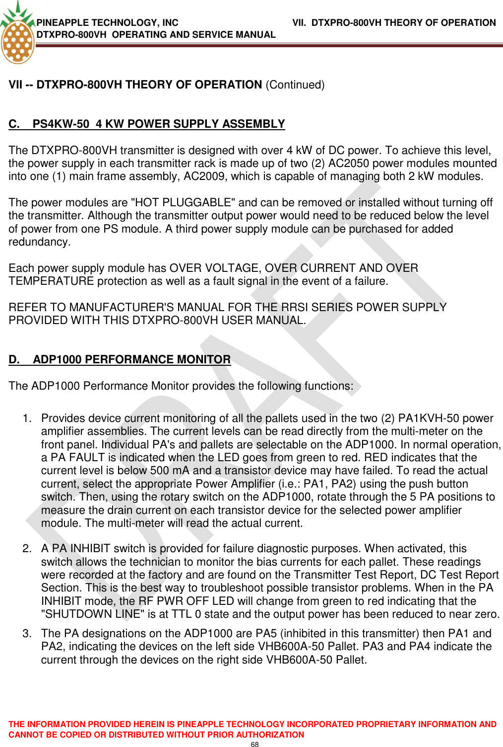 PINEAPPLE TECHNOLOGY, INC               VII.  DTXPRO-800VH THEORY OF OPERATION DTXPRO-800VH  OPERATING AND SERVICE MANUAL  THE INFORMATION PROVIDED HEREIN IS PINEAPPLE TECHNOLOGY INCORPORATED PROPRIETARY INFORMATION AND CANNOT BE COPIED OR DISTRIBUTED WITHOUT PRIOR AUTHORIZATION 68  VII -- DTXPRO-800VH THEORY OF OPERATION (Continued)   C.    PS4KW-50  4 KW POWER SUPPLY ASSEMBLY   The DTXPRO-800VH transmitter is designed with over 4 kW of DC power. To achieve this level, the power supply in each transmitter rack is made up of two (2) AC2050 power modules mounted into one (1) main frame assembly, AC2009, which is capable of managing both 2 kW modules.  The power modules are &quot;HOT PLUGGABLE&quot; and can be removed or installed without turning off the transmitter. Although the transmitter output power would need to be reduced below the level of power from one PS module. A third power supply module can be purchased for added redundancy.  Each power supply module has OVER VOLTAGE, OVER CURRENT AND OVER TEMPERATURE protection as well as a fault signal in the event of a failure.   REFER TO MANUFACTURER&apos;S MANUAL FOR THE RRSI SERIES POWER SUPPLY PROVIDED WITH THIS DTXPRO-800VH USER MANUAL.    D.    ADP1000 PERFORMANCE MONITOR   The ADP1000 Performance Monitor provides the following functions:   1.  Provides device current monitoring of all the pallets used in the two (2) PA1KVH-50 power amplifier assemblies. The current levels can be read directly from the multi-meter on the front panel. Individual PA&apos;s and pallets are selectable on the ADP1000. In normal operation, a PA FAULT is indicated when the LED goes from green to red. RED indicates that the current level is below 500 mA and a transistor device may have failed. To read the actual current, select the appropriate Power Amplifier (i.e.: PA1, PA2) using the push button switch. Then, using the rotary switch on the ADP1000, rotate through the 5 PA positions to measure the drain current on each transistor device for the selected power amplifier module. The multi-meter will read the actual current.  2.  A PA INHIBIT switch is provided for failure diagnostic purposes. When activated, this switch allows the technician to monitor the bias currents for each pallet. These readings were recorded at the factory and are found on the Transmitter Test Report, DC Test Report Section. This is the best way to troubleshoot possible transistor problems. When in the PA INHIBIT mode, the RF PWR OFF LED will change from green to red indicating that the &quot;SHUTDOWN LINE&quot; is at TTL 0 state and the output power has been reduced to near zero.  3.  The PA designations on the ADP1000 are PA5 (inhibited in this transmitter) then PA1 and PA2, indicating the devices on the left side VHB600A-50 Pallet. PA3 and PA4 indicate the current through the devices on the right side VHB600A-50 Pallet.      