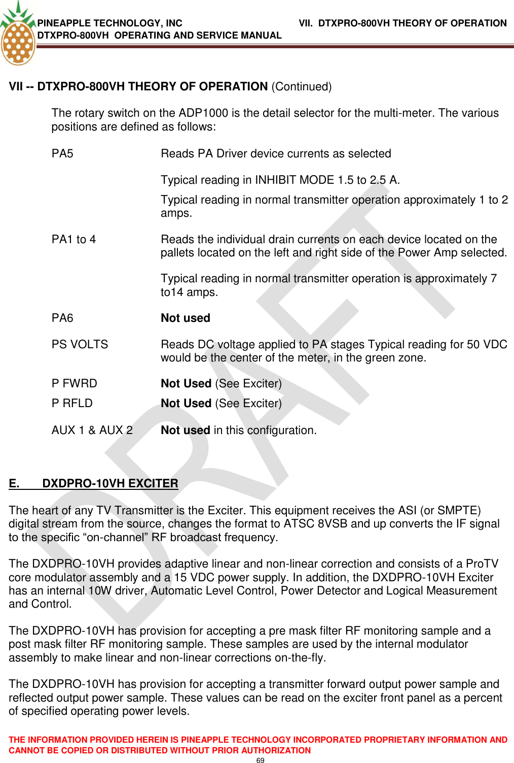 PINEAPPLE TECHNOLOGY, INC               VII.  DTXPRO-800VH THEORY OF OPERATION DTXPRO-800VH  OPERATING AND SERVICE MANUAL  THE INFORMATION PROVIDED HEREIN IS PINEAPPLE TECHNOLOGY INCORPORATED PROPRIETARY INFORMATION AND CANNOT BE COPIED OR DISTRIBUTED WITHOUT PRIOR AUTHORIZATION 69  VII -- DTXPRO-800VH THEORY OF OPERATION (Continued)  The rotary switch on the ADP1000 is the detail selector for the multi-meter. The various positions are defined as follows:   PA5   Reads PA Driver device currents as selected   Typical reading in INHIBIT MODE 1.5 to 2.5 A.  Typical reading in normal transmitter operation approximately 1 to 2 amps. PA1 to 4  Reads the individual drain currents on each device located on the pallets located on the left and right side of the Power Amp selected.   Typical reading in normal transmitter operation is approximately 7 to14 amps. PA6 Not used PS VOLTS  Reads DC voltage applied to PA stages Typical reading for 50 VDC would be the center of the meter, in the green zone. P FWRD  Not Used (See Exciter) P RFLD  Not Used (See Exciter)   AUX 1 &amp; AUX 2  Not used in this configuration.     E.       DXDPRO-10VH EXCITER   The heart of any TV Transmitter is the Exciter. This equipment receives the ASI (or SMPTE) digital stream from the source, changes the format to ATSC 8VSB and up converts the IF signal to the specific ―on-channel‖ RF broadcast frequency.   The DXDPRO-10VH provides adaptive linear and non-linear correction and consists of a ProTV core modulator assembly and a 15 VDC power supply. In addition, the DXDPRO-10VH Exciter has an internal 10W driver, Automatic Level Control, Power Detector and Logical Measurement and Control.  The DXDPRO-10VH has provision for accepting a pre mask filter RF monitoring sample and a post mask filter RF monitoring sample. These samples are used by the internal modulator assembly to make linear and non-linear corrections on-the-fly.  The DXDPRO-10VH has provision for accepting a transmitter forward output power sample and reflected output power sample. These values can be read on the exciter front panel as a percent of specified operating power levels.   