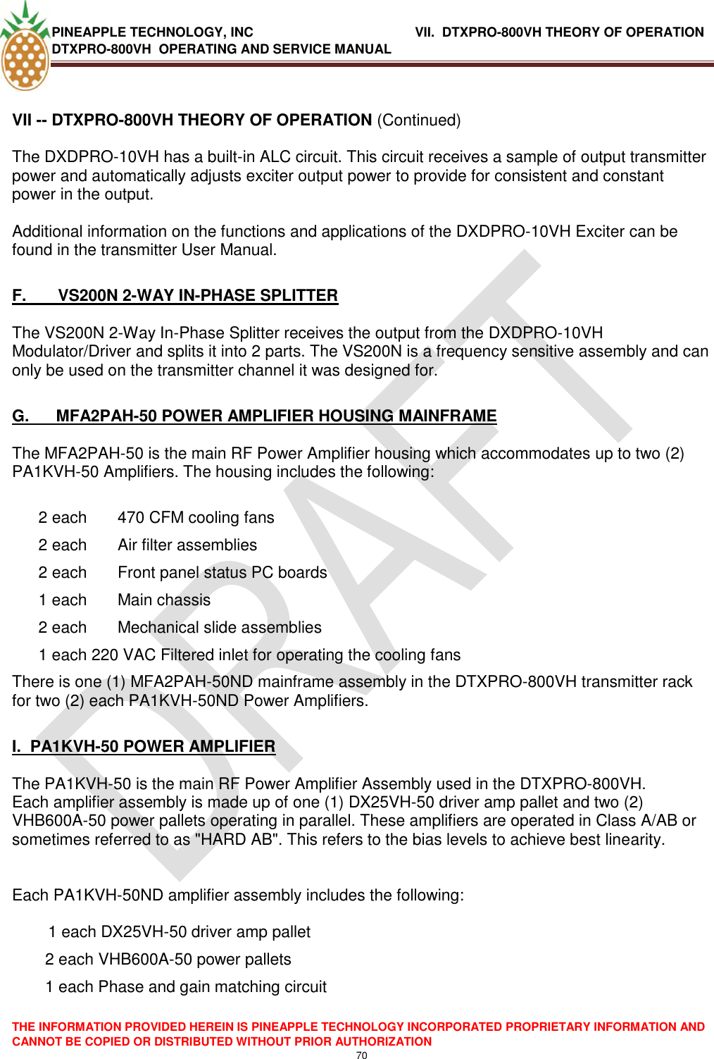 PINEAPPLE TECHNOLOGY, INC               VII.  DTXPRO-800VH THEORY OF OPERATION DTXPRO-800VH  OPERATING AND SERVICE MANUAL  THE INFORMATION PROVIDED HEREIN IS PINEAPPLE TECHNOLOGY INCORPORATED PROPRIETARY INFORMATION AND CANNOT BE COPIED OR DISTRIBUTED WITHOUT PRIOR AUTHORIZATION 70  VII -- DTXPRO-800VH THEORY OF OPERATION (Continued)  The DXDPRO-10VH has a built-in ALC circuit. This circuit receives a sample of output transmitter power and automatically adjusts exciter output power to provide for consistent and constant power in the output.  Additional information on the functions and applications of the DXDPRO-10VH Exciter can be found in the transmitter User Manual.  F.       VS200N 2-WAY IN-PHASE SPLITTER  The VS200N 2-Way In-Phase Splitter receives the output from the DXDPRO-10VH Modulator/Driver and splits it into 2 parts. The VS200N is a frequency sensitive assembly and can only be used on the transmitter channel it was designed for.   G.      MFA2PAH-50 POWER AMPLIFIER HOUSING MAINFRAME  The MFA2PAH-50 is the main RF Power Amplifier housing which accommodates up to two (2) PA1KVH-50 Amplifiers. The housing includes the following:   2 each  470 CFM cooling fans  2 each  Air filter assemblies  2 each  Front panel status PC boards  1 each  Main chassis  2 each  Mechanical slide assemblies  1 each 220 VAC Filtered inlet for operating the cooling fans  There is one (1) MFA2PAH-50ND mainframe assembly in the DTXPRO-800VH transmitter rack for two (2) each PA1KVH-50ND Power Amplifiers.  I.  PA1KVH-50 POWER AMPLIFIER   The PA1KVH-50 is the main RF Power Amplifier Assembly used in the DTXPRO-800VH.  Each amplifier assembly is made up of one (1) DX25VH-50 driver amp pallet and two (2) VHB600A-50 power pallets operating in parallel. These amplifiers are operated in Class A/AB or sometimes referred to as &quot;HARD AB&quot;. This refers to the bias levels to achieve best linearity.   Each PA1KVH-50ND amplifier assembly includes the following:            1 each DX25VH-50 driver amp pallet 2 each VHB600A-50 power pallets  1 each Phase and gain matching circuit  