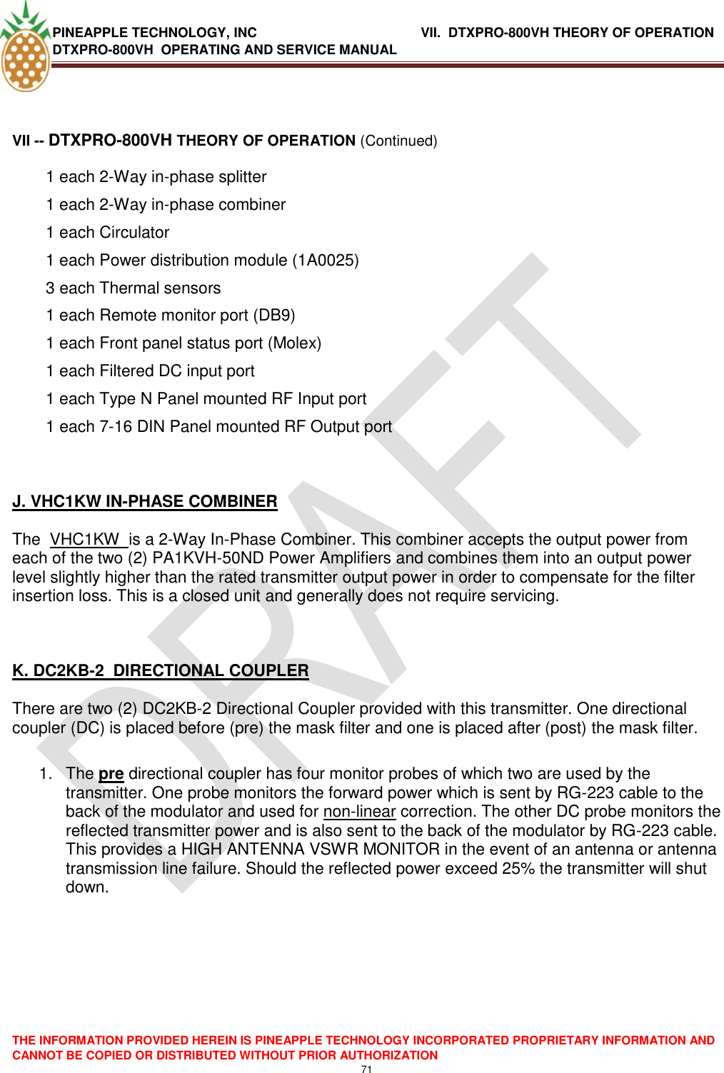 PINEAPPLE TECHNOLOGY, INC               VII.  DTXPRO-800VH THEORY OF OPERATION DTXPRO-800VH  OPERATING AND SERVICE MANUAL  THE INFORMATION PROVIDED HEREIN IS PINEAPPLE TECHNOLOGY INCORPORATED PROPRIETARY INFORMATION AND CANNOT BE COPIED OR DISTRIBUTED WITHOUT PRIOR AUTHORIZATION 71   VII -- DTXPRO-800VH THEORY OF OPERATION (Continued) 1 each 2-Way in-phase splitter 1 each 2-Way in-phase combiner  1 each Circulator  1 each Power distribution module (1A0025)  3 each Thermal sensors  1 each Remote monitor port (DB9)  1 each Front panel status port (Molex)  1 each Filtered DC input port  1 each Type N Panel mounted RF Input port  1 each 7-16 DIN Panel mounted RF Output port     J. VHC1KW IN-PHASE COMBINER   The  VHC1KW  is a 2-Way In-Phase Combiner. This combiner accepts the output power from each of the two (2) PA1KVH-50ND Power Amplifiers and combines them into an output power level slightly higher than the rated transmitter output power in order to compensate for the filter insertion loss. This is a closed unit and generally does not require servicing.    K. DC2KB-2  DIRECTIONAL COUPLER   There are two (2) DC2KB-2 Directional Coupler provided with this transmitter. One directional coupler (DC) is placed before (pre) the mask filter and one is placed after (post) the mask filter.  1.  The pre directional coupler has four monitor probes of which two are used by the transmitter. One probe monitors the forward power which is sent by RG-223 cable to the back of the modulator and used for non-linear correction. The other DC probe monitors the reflected transmitter power and is also sent to the back of the modulator by RG-223 cable. This provides a HIGH ANTENNA VSWR MONITOR in the event of an antenna or antenna transmission line failure. Should the reflected power exceed 25% the transmitter will shut down.     