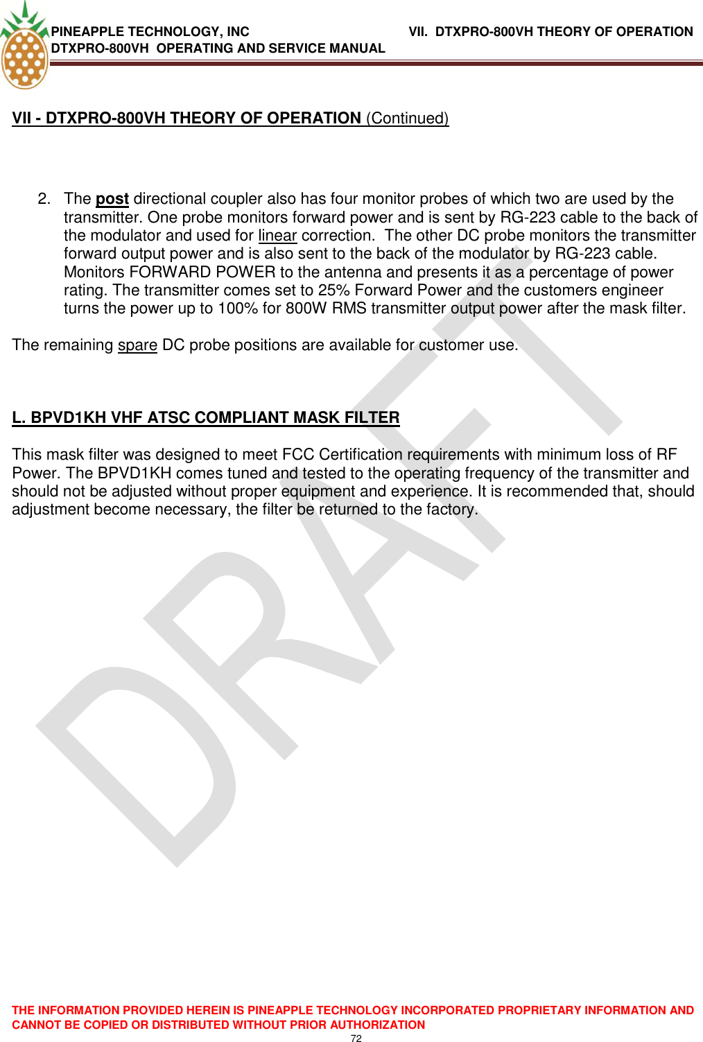 PINEAPPLE TECHNOLOGY, INC               VII.  DTXPRO-800VH THEORY OF OPERATION DTXPRO-800VH  OPERATING AND SERVICE MANUAL  THE INFORMATION PROVIDED HEREIN IS PINEAPPLE TECHNOLOGY INCORPORATED PROPRIETARY INFORMATION AND CANNOT BE COPIED OR DISTRIBUTED WITHOUT PRIOR AUTHORIZATION 72  VII - DTXPRO-800VH THEORY OF OPERATION (Continued)   2.  The post directional coupler also has four monitor probes of which two are used by the transmitter. One probe monitors forward power and is sent by RG-223 cable to the back of the modulator and used for linear correction.  The other DC probe monitors the transmitter forward output power and is also sent to the back of the modulator by RG-223 cable. Monitors FORWARD POWER to the antenna and presents it as a percentage of power rating. The transmitter comes set to 25% Forward Power and the customers engineer turns the power up to 100% for 800W RMS transmitter output power after the mask filter.  The remaining spare DC probe positions are available for customer use.    L. BPVD1KH VHF ATSC COMPLIANT MASK FILTER   This mask filter was designed to meet FCC Certification requirements with minimum loss of RF Power. The BPVD1KH comes tuned and tested to the operating frequency of the transmitter and should not be adjusted without proper equipment and experience. It is recommended that, should adjustment become necessary, the filter be returned to the factory.     