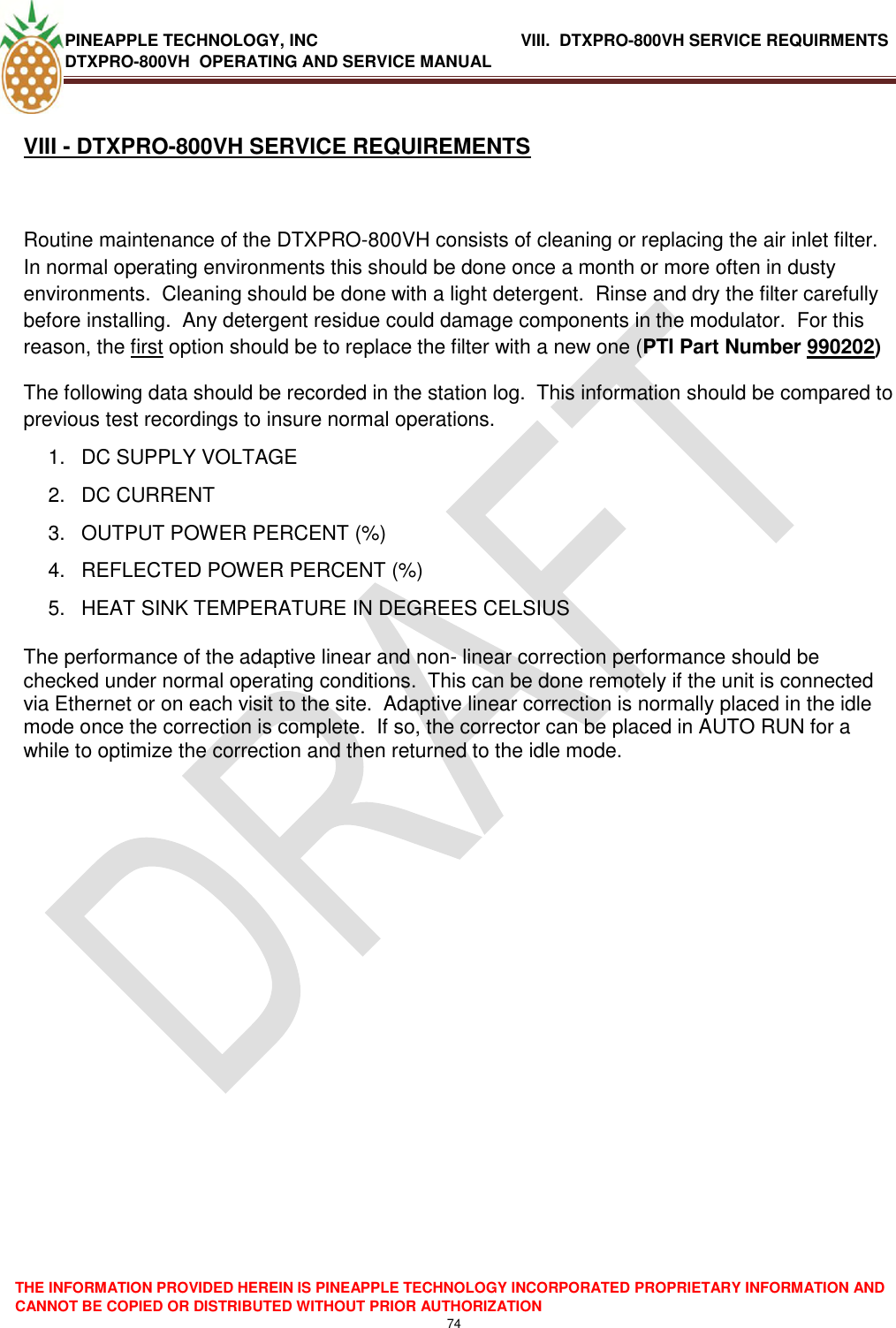 PINEAPPLE TECHNOLOGY, INC               VIII.  DTXPRO-800VH SERVICE REQUIRMENTS DTXPRO-800VH  OPERATING AND SERVICE MANUAL  THE INFORMATION PROVIDED HEREIN IS PINEAPPLE TECHNOLOGY INCORPORATED PROPRIETARY INFORMATION AND CANNOT BE COPIED OR DISTRIBUTED WITHOUT PRIOR AUTHORIZATION 74   VIII - DTXPRO-800VH SERVICE REQUIREMENTS  Routine maintenance of the DTXPRO-800VH consists of cleaning or replacing the air inlet filter.  In normal operating environments this should be done once a month or more often in dusty environments.  Cleaning should be done with a light detergent.  Rinse and dry the filter carefully before installing.  Any detergent residue could damage components in the modulator.  For this reason, the first option should be to replace the filter with a new one (PTI Part Number 990202) The following data should be recorded in the station log.  This information should be compared to previous test recordings to insure normal operations. 1.  DC SUPPLY VOLTAGE 2.  DC CURRENT 3.  OUTPUT POWER PERCENT (%) 4.  REFLECTED POWER PERCENT (%)   5.  HEAT SINK TEMPERATURE IN DEGREES CELSIUS  The performance of the adaptive linear and non- linear correction performance should be checked under normal operating conditions.  This can be done remotely if the unit is connected via Ethernet or on each visit to the site.  Adaptive linear correction is normally placed in the idle mode once the correction is complete.  If so, the corrector can be placed in AUTO RUN for a while to optimize the correction and then returned to the idle mode.    