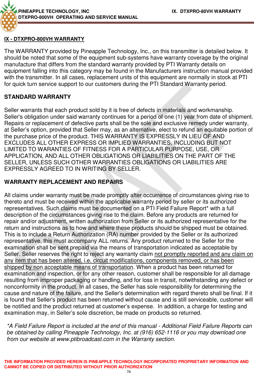 PINEAPPLE TECHNOLOGY, INC          IX.  DTXPRO-80VH WARRANTY DTXPRO-800VH  OPERATING AND SERVICE MANUAL  THE INFORMATION PROVIDED HEREIN IS PINEAPPLE TECHNOLOGY INCORPORATED PROPRIETARY INFORMATION AND CANNOT BE COPIED OR DISTRIBUTED WITHOUT PRIOR AUTHORIZATION 76   IX - DTXPRO-800VH WARRANTY   The WARRANTY provided by Pineapple Technology, Inc., on this transmitter is detailed below. It should be noted that some of the equipment sub-systems have warranty coverage by the original manufacture that differs from the standard warranty provided by PTI Warranty details on equipment falling into this category may be found in the Manufacturers instruction manual provided with the transmitter. In all cases, replacement units of this equipment are normally in stock at PTI for quick turn service support to our customers during the PTI Standard Warranty period.   STANDARD WARRANTY   Seller warrants that each product sold by it is free of defects in materials and workmanship. Seller&apos;s obligation under said warranty continues for a period of one (1) year from date of shipment. Repairs or replacement of defective parts shall be the sole and exclusive remedy under warranty, at Seller‘s option, provided that Seller may, as an alternative, elect to refund an equitable portion of the purchase price of the product. THIS WARRANTY IS EXPRESSLY IN LIEU OF AND EXCLUDES ALL OTHER EXPRESS OR IMPLIED WARRANTIES, INCLUDING BUT NOT LIMITED TO WARANTIES OF FITNESS FOR A PARTICULAR PURPOSE, USE, OR APPLICATION, AND ALL OTHER OBLIGATIONS OR LIABILITIES ON THE PART OF THE SELLER, UNLESS SUCH OTHER WARRANTIES OBLIGATIONS OR LIABILITIES ARE EXPRESSLY AGREED TO IN WRITING BY SELLER.   WARRANTY REPLACEMENT AND REPAIRS   All claims under warranty must be made promptly after occurrence of circumstances giving rise to thereto and must be received within the applicable warranty period by seller or its authorized representatives. Such claims must be documented on a PTI Field Failure Report* with a full description of the circumstances giving rise to the claim. Before any products are returned for repair and/or adjustment, written authorization from Seller or its authorized representative for the return and instructions as to how and where these products should be shipped must be obtained. This is to include a Return Authorization (RA) number provided by the Seller or its authorized representative, this must accompany ALL returns. Any product returned to the Seller for the examination shall be sent prepaid via the means of transportation indicated as acceptable by Seller. Seller reserves the right to reject any warranty claim not promptly reported and any claim on any item that has been altered, i.e. circuit modifications, components removed, or has been shipped by non acceptable means of transportation. When a product has been returned for examination and inspection, or for any other reason, customer shall be responsible for all damage resulting from improper packaging or handling, and for loss in transit, notwithstanding any defect or nonconformity in the product. In all cases, the Seller has sole responsibility for determining the cause and nature of the failure, and the Seller&apos;s determination with regard thereto shall be final. If it is found that Seller&apos;s product has been returned without cause and is still serviceable, customer will be notified and the product returned at customer‘s expense.  In addition, a charge for testing and examination may, in Seller‘s sole discretion, be made on products so returned.   *A Field Failure Report is included at the end of this manual - Additional Field Failure Reports can be obtained by calling Pineapple Technology, Inc. at (916) 652-1116 or you may download one from our website at www.ptibroadcast.com in the Warranty section. 