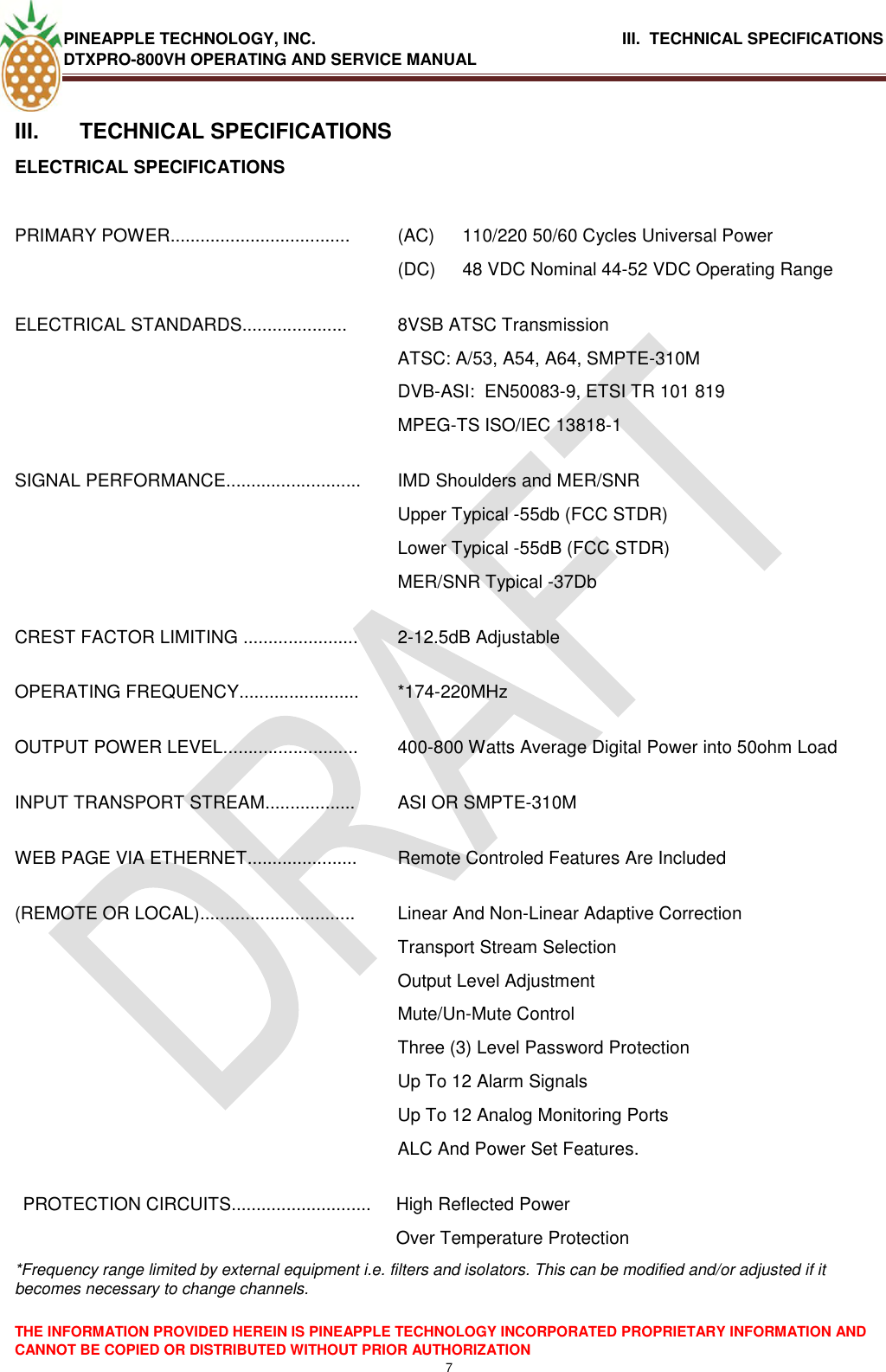 PINEAPPLE TECHNOLOGY, INC.                                      III.  TECHNICAL SPECIFICATIONS DTXPRO-800VH OPERATING AND SERVICE MANUAL  THE INFORMATION PROVIDED HEREIN IS PINEAPPLE TECHNOLOGY INCORPORATED PROPRIETARY INFORMATION AND CANNOT BE COPIED OR DISTRIBUTED WITHOUT PRIOR AUTHORIZATION 7  III.  TECHNICAL SPECIFICATIONS ELECTRICAL SPECIFICATIONS  PRIMARY POWER.................................... (AC)  110/220 50/60 Cycles Universal Power (DC)  48 VDC Nominal 44-52 VDC Operating Range ELECTRICAL STANDARDS..................... 8VSB ATSC Transmission ATSC: A/53, A54, A64, SMPTE-310M DVB-ASI:  EN50083-9, ETSI TR 101 819 MPEG-TS ISO/IEC 13818-1 SIGNAL PERFORMANCE........................... IMD Shoulders and MER/SNR  Upper Typical -55db (FCC STDR) Lower Typical -55dB (FCC STDR) MER/SNR Typical -37Db CREST FACTOR LIMITING ....................... 2-12.5dB Adjustable OPERATING FREQUENCY........................ *174-220MHz OUTPUT POWER LEVEL........................... 400-800 Watts Average Digital Power into 50ohm Load INPUT TRANSPORT STREAM.................. ASI OR SMPTE-310M WEB PAGE VIA ETHERNET...................... Remote Controled Features Are Included (REMOTE OR LOCAL)............................... Linear And Non-Linear Adaptive Correction Transport Stream Selection Output Level Adjustment Mute/Un-Mute Control Three (3) Level Password Protection Up To 12 Alarm Signals Up To 12 Analog Monitoring Ports  ALC And Power Set Features. PROTECTION CIRCUITS............................ High Reflected Power  Over Temperature Protection *Frequency range limited by external equipment i.e. filters and isolators. This can be modified and/or adjusted if it becomes necessary to change channels.  