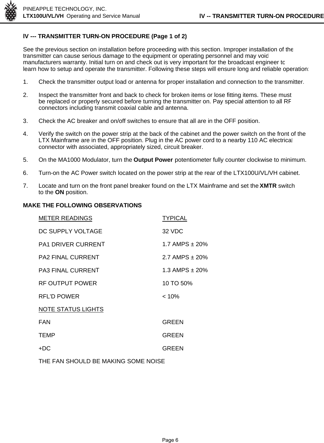 PINEAPPLE TECHNOLOGY, INC.  LTX100U/VL/VH  Operating and Service Manual lV -- TRANSMITTER TURN-ON PROCEDURElV --- TRANSMITTER TURN-ON PROCEDURE (Page 1 of 2)See the previous section on installation before proceeding with this section. Improper installation of thetransmitter can cause serious damage to the equipment or operating personnel and may voidmanufacturers warranty. Initial turn on and check out is very important for the broadcast engineer tolearn how to setup and operate the transmitter. Following these steps will ensure long and reliable operation:1. Check the transmitter output load or antenna for proper installation and connection to the transmitter.2. Inspect the transmitter front and back to check for broken items or lose fitting items. These mustbe replaced or properly secured before turning the transmitter on. Pay special attention to all RFconnectors including transmit coaxial cable and antenna. 3. Check the AC breaker and on/off switches to ensure that all are in the OFF position.4. Verify the switch on the power strip at the back of the cabinet and the power switch on the front of the LTX Mainframe are in the OFF position. Plug in the AC power cord to a nearby 110 AC electricalconnector with associated, appropriately sized, circuit breaker.5. On the MA1000 Modulator, turn the Output Power potentiometer fully counter clockwise to minimum.6. Turn-on the AC Power switch located on the power strip at the rear of the LTX100U/VL/VH cabinet. 7. Locate and turn on the front panel breaker found on the LTX Mainframe and set the XMTR switch to the ON position. MAKE THE FOLLOWING OBSERVATIONSMETER READINGS TYPICALDC SUPPLY VOLTAGE 32 VDCPA1 DRIVER CURRENT1.7 AMPS ± 20%PA2 FINAL CURRENT2.7 AMPS ± 20%PA3 FINAL CURRENT1.3 AMPS ± 20%RF OUTPUT POWER 10 TO 50%RFL&apos;D POWER &lt; 10%NOTE STATUS LIGHTSFAN GREENTEMP GREEN+DC GREENTHE FAN SHOULD BE MAKING SOME NOISE              Page 6