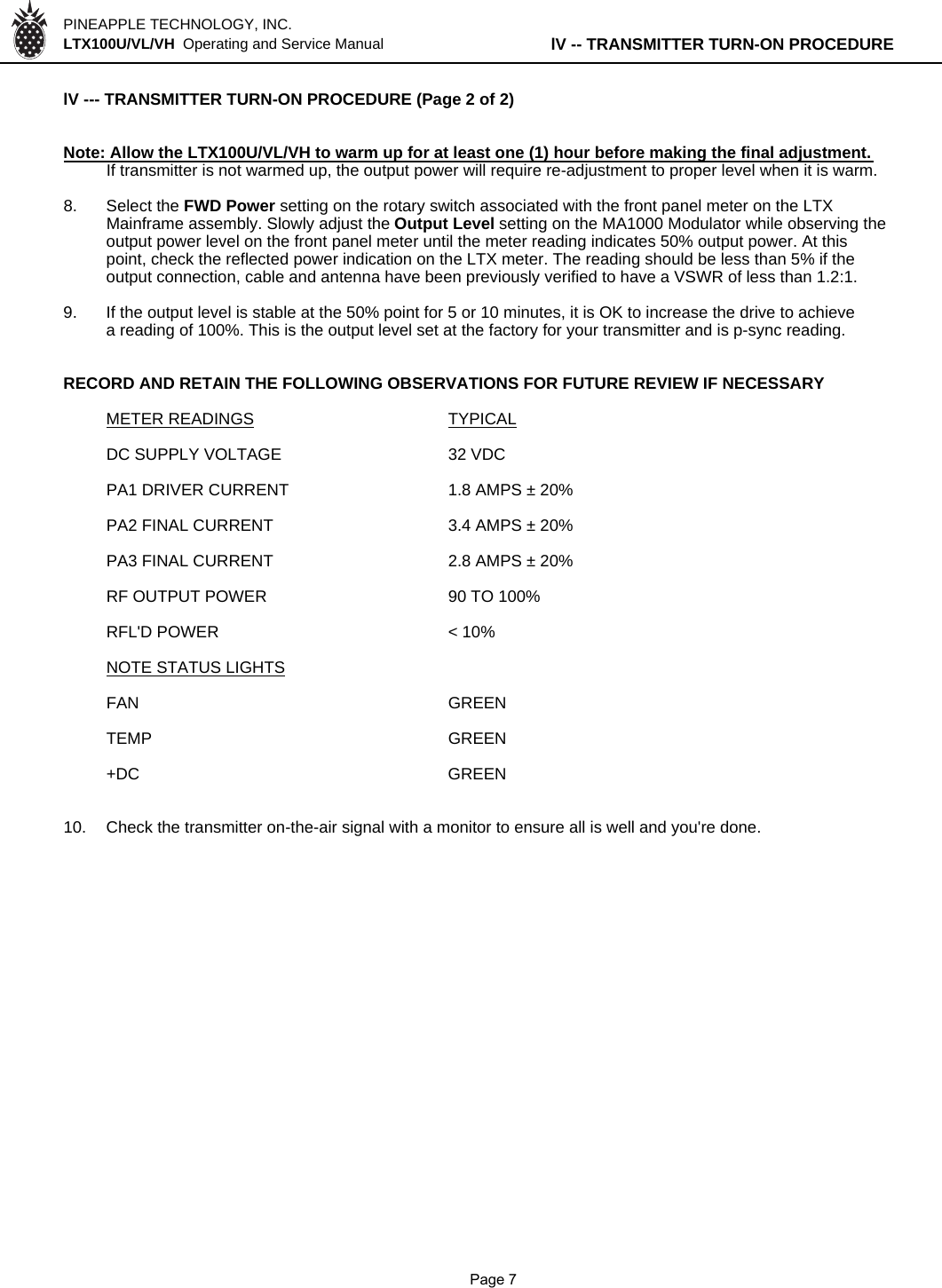 PINEAPPLE TECHNOLOGY, INC.  LTX100U/VL/VH  Operating and Service Manual lV -- TRANSMITTER TURN-ON PROCEDURElV --- TRANSMITTER TURN-ON PROCEDURE (Page 2 of 2)Note: Allow the LTX100U/VL/VH to warm up for at least one (1) hour before making the final adjustment.If transmitter is not warmed up, the output power will require re-adjustment to proper level when it is warm.8. Select the FWD Power setting on the rotary switch associated with the front panel meter on the LTX Mainframe assembly. Slowly adjust the Output Level setting on the MA1000 Modulator while observing the output power level on the front panel meter until the meter reading indicates 50% output power. At thispoint, check the reflected power indication on the LTX meter. The reading should be less than 5% if theoutput connection, cable and antenna have been previously verified to have a VSWR of less than 1.2:1.9. If the output level is stable at the 50% point for 5 or 10 minutes, it is OK to increase the drive to achievea reading of 100%. This is the output level set at the factory for your transmitter and is p-sync reading.RECORD AND RETAIN THE FOLLOWING OBSERVATIONS FOR FUTURE REVIEW IF NECESSARYMETER READINGS TYPICALDC SUPPLY VOLTAGE 32 VDCPA1 DRIVER CURRENT1.8 AMPS ± 20%PA2 FINAL CURRENT3.4 AMPS ± 20%PA3 FINAL CURRENT2.8 AMPS ± 20%RF OUTPUT POWER 90 TO 100%RFL&apos;D POWER &lt; 10%NOTE STATUS LIGHTSFAN GREENTEMP GREEN+DC GREEN10. Check the transmitter on-the-air signal with a monitor to ensure all is well and you&apos;re done.              Page 7