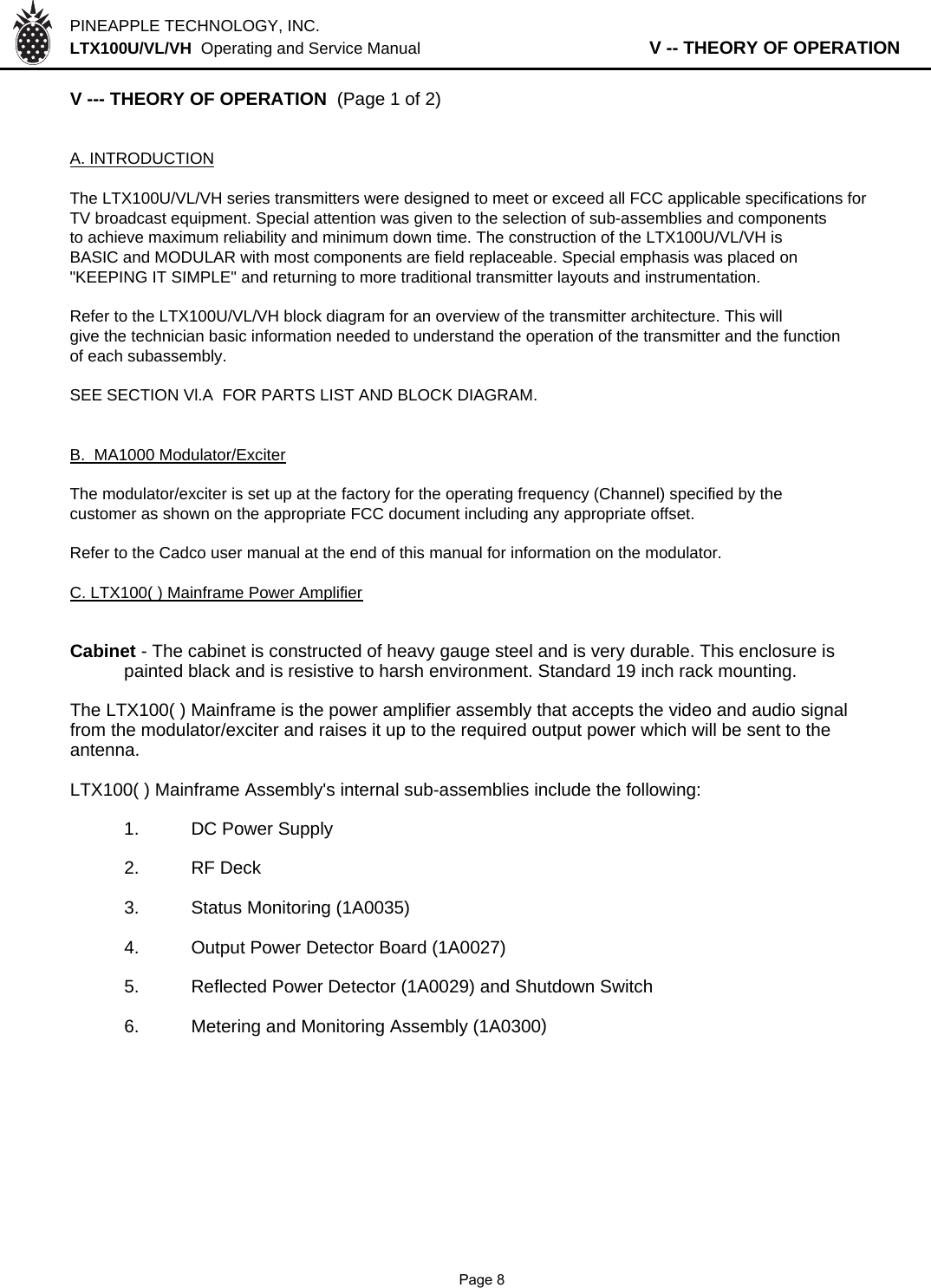 PINEAPPLE TECHNOLOGY, INC.  LTX100U/VL/VH  Operating and Service Manual                   V -- THEORY OF OPERATIONV --- THEORY OF OPERATION  (Page 1 of 2)A. INTRODUCTIONThe LTX100U/VL/VH series transmitters were designed to meet or exceed all FCC applicable specifications forTV broadcast equipment. Special attention was given to the selection of sub-assemblies and componentsto achieve maximum reliability and minimum down time. The construction of the LTX100U/VL/VH isBASIC and MODULAR with most components are field replaceable. Special emphasis was placed on&quot;KEEPING IT SIMPLE&quot; and returning to more traditional transmitter layouts and instrumentation.Refer to the LTX100U/VL/VH block diagram for an overview of the transmitter architecture. This will give the technician basic information needed to understand the operation of the transmitter and the function of each subassembly.SEE SECTION Vl.A  FOR PARTS LIST AND BLOCK DIAGRAM.B.  MA1000 Modulator/ExciterThe modulator/exciter is set up at the factory for the operating frequency (Channel) specified by thecustomer as shown on the appropriate FCC document including any appropriate offset.Refer to the Cadco user manual at the end of this manual for information on the modulator. C. LTX100( ) Mainframe Power AmplifierCabinet - The cabinet is constructed of heavy gauge steel and is very durable. This enclosure is painted black and is resistive to harsh environment. Standard 19 inch rack mounting. The LTX100( ) Mainframe is the power amplifier assembly that accepts the video and audio signal from the modulator/exciter and raises it up to the required output power which will be sent to theantenna.LTX100( ) Mainframe Assembly&apos;s internal sub-assemblies include the following:1. DC Power Supply2. RF Deck3. Status Monitoring (1A0035)4. Output Power Detector Board (1A0027)5. Reflected Power Detector (1A0029) and Shutdown Switch6. Metering and Monitoring Assembly (1A0300)              Page 8