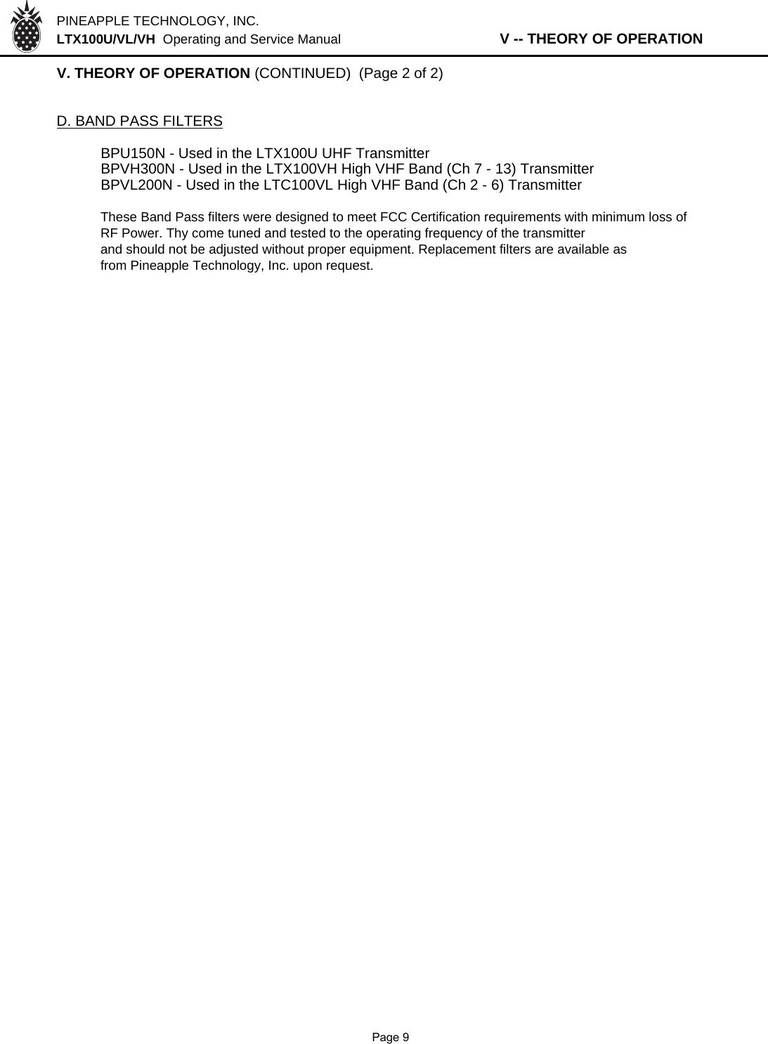 PINEAPPLE TECHNOLOGY, INC.  LTX100U/VL/VH  Operating and Service Manual                   V -- THEORY OF OPERATIONV. THEORY OF OPERATION (CONTINUED)  (Page 2 of 2)D. BAND PASS FILTERSBPU150N - Used in the LTX100U UHF TransmitterBPVH300N - Used in the LTX100VH High VHF Band (Ch 7 - 13) TransmitterBPVL200N - Used in the LTC100VL High VHF Band (Ch 2 - 6) Transmitter These Band Pass filters were designed to meet FCC Certification requirements with minimum loss ofRF Power. Thy come tuned and tested to the operating frequency of the transmitterand should not be adjusted without proper equipment. Replacement filters are available asfrom Pineapple Technology, Inc. upon request.              Page 9