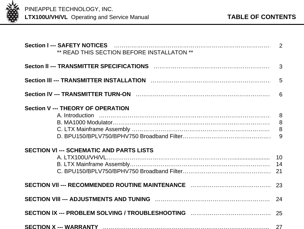 PINEAPPLE TECHNOLOGY, INC.  LTX100U/VH/VL  Operating and Service Manual TABLE OF CONTENTSSection l --- SAFETY NOTICES    …………………………………………………………………………2** READ THIS SECTION BEFORE INSTALLATON **Secton ll --- TRANSMITTER SPECIFICATIONS   …………………...…………………………………3Section lll --- TRANSMITTER INSTALLATION   ………………………………………………………5Section lV --- TRANSMITTER TURN-ON   ………………………………………………………………6Section V --- THEORY OF OPERATION   A. Introduction   ………………………………………………………………………………8B. MA1000 Modulator…………………………………………………………………………8C. LTX Mainframe Assembly ……………………………………………………………… 8D. BPU150/BPLV750/BPHV750 Broadband Filter…………………………………………9SECTION Vl --- SCHEMATIC AND PARTS LISTSA. LTX100U/VH/VL…………………………………………………………....................... 10B. LTX Mainframe Assembly…………………………………………………………………14C. BPU150/BPLV750/BPHV750 Broadband Filter…………………………………………21SECTION Vll --- RECOMMENDED ROUTINE MAINTENANCE   ……………………………………23SECTION Vlll --- ADJUSTMENTS AND TUNING   …………………………………………………… 24SECTION lX --- PROBLEM SOLVING / TROUBLESHOOTING   ……………………………………25SECTION X --- WARRANTY   …………………………………………………………………………… 27