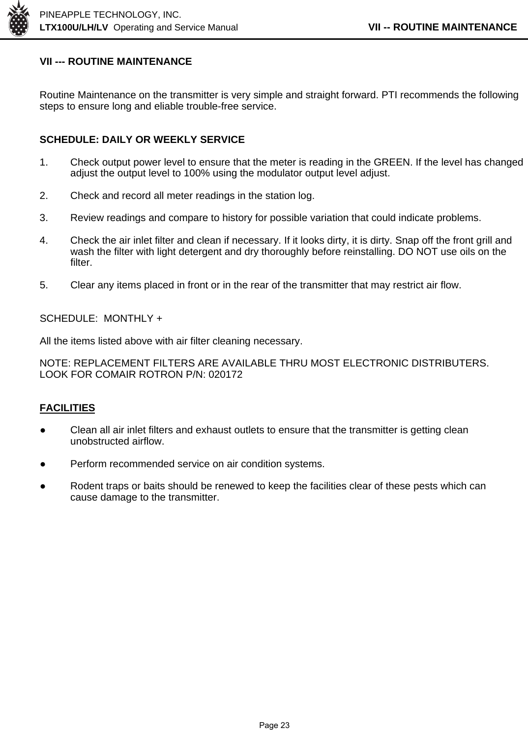 PINEAPPLE TECHNOLOGY, INC.  LTX100U/LH/LV  Operating and Service Manual                   VII -- ROUTINE MAINTENANCEVII --- ROUTINE MAINTENANCERoutine Maintenance on the transmitter is very simple and straight forward. PTI recommends the followingsteps to ensure long and eliable trouble-free service.SCHEDULE: DAILY OR WEEKLY SERVICE1. Check output power level to ensure that the meter is reading in the GREEN. If the level has changedadjust the output level to 100% using the modulator output level adjust.2. Check and record all meter readings in the station log.3. Review readings and compare to history for possible variation that could indicate problems.4. Check the air inlet filter and clean if necessary. If it looks dirty, it is dirty. Snap off the front grill andwash the filter with light detergent and dry thoroughly before reinstalling. DO NOT use oils on the filter.5. Clear any items placed in front or in the rear of the transmitter that may restrict air flow.SCHEDULE:  MONTHLY +All the items listed above with air filter cleaning necessary.NOTE: REPLACEMENT FILTERS ARE AVAILABLE THRU MOST ELECTRONIC DISTRIBUTERS.LOOK FOR COMAIR ROTRON P/N: 020172FACILITIES●Clean all air inlet filters and exhaust outlets to ensure that the transmitter is getting clean unobstructed airflow.●Perform recommended service on air condition systems.●Rodent traps or baits should be renewed to keep the facilities clear of these pests which cancause damage to the transmitter.               Page 23