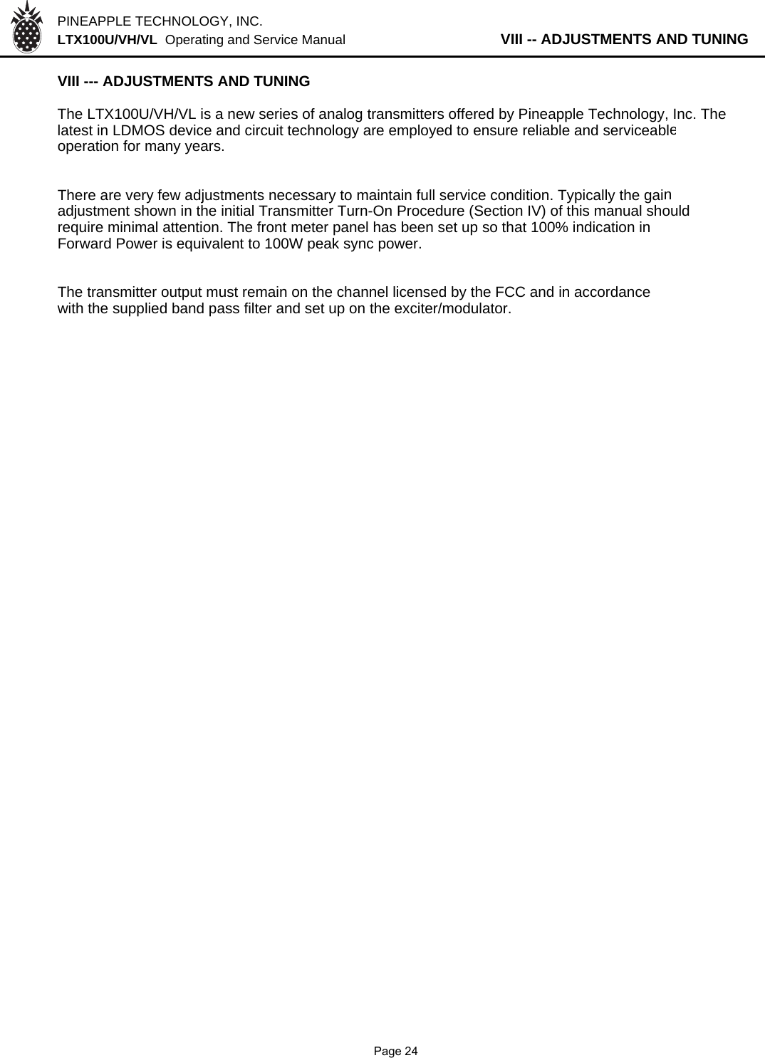 PINEAPPLE TECHNOLOGY, INC.  LTX100U/VH/VL  Operating and Service Manual           VIII -- ADJUSTMENTS AND TUNINGVIII --- ADJUSTMENTS AND TUNING The LTX100U/VH/VL is a new series of analog transmitters offered by Pineapple Technology, Inc. Thelatest in LDMOS device and circuit technology are employed to ensure reliable and serviceableoperation for many years.There are very few adjustments necessary to maintain full service condition. Typically the gainadjustment shown in the initial Transmitter Turn-On Procedure (Section IV) of this manual should  require minimal attention. The front meter panel has been set up so that 100% indication in Forward Power is equivalent to 100W peak sync power.The transmitter output must remain on the channel licensed by the FCC and in accordancewith the supplied band pass filter and set up on the exciter/modulator.              Page 24