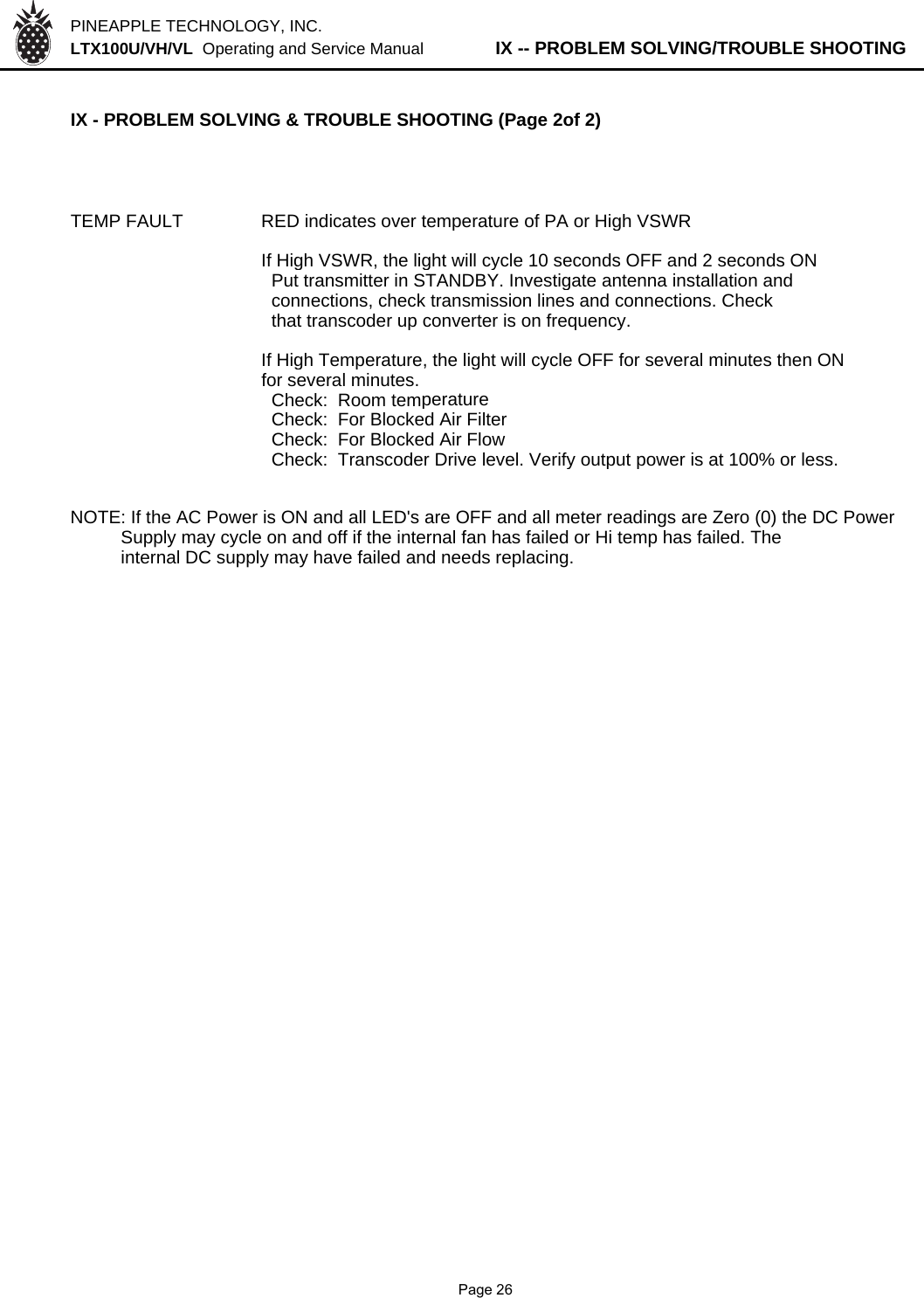 PINEAPPLE TECHNOLOGY, INC.  LTX100U/VH/VL  Operating and Service Manual          IX -- PROBLEM SOLVING/TROUBLE SHOOTINGIX - PROBLEM SOLVING &amp; TROUBLE SHOOTING (Page 2of 2)TEMP FAULT RED indicates over temperature of PA or High VSWRIf High VSWR, the light will cycle 10 seconds OFF and 2 seconds ON  Put transmitter in STANDBY. Investigate antenna installation and  connections, check transmission lines and connections. Check  that transcoder up converter is on frequency.If High Temperature, the light will cycle OFF for several minutes then ONfor several minutes.  Check:  Room temperature  Check:  For Blocked Air Filter  Check:  For Blocked Air Flow  Check:  Transcoder Drive level. Verify output power is at 100% or less.NOTE: If the AC Power is ON and all LED&apos;s are OFF and all meter readings are Zero (0) the DC Power          Supply may cycle on and off if the internal fan has failed or Hi temp has failed. The          internal DC supply may have failed and needs replacing.              Page 26