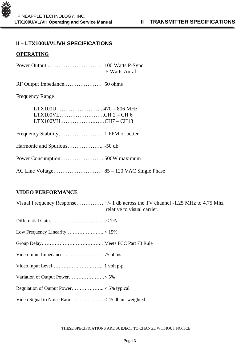 THESE SPECIFICATIONS ARE SUBJECT TO CHANGE WITHOUT NOTICE.          PINEAPPLE TECHNOLOGY, INC.              LTX100U/VL/VH Operating and Service Manual                II – TRANSMITTER SPECIFICATIONS    II – LTX100U/VL/VH SPECIFICATIONS  OPERATING  Power Output …………………………  100 Watts P-Sync       5 Watts Aural                    RF Output Impedance…………………  50 ohms  Frequency Range     LTX100U……………………...470 – 806 MHz   LTX100VL…………………….CH 2 – CH 6  LTX100VH……………….……CH7 – CH13  Frequency Stability……………………  1 PPM or better  Harmonic and Spurious………………... -50 db   Power Consumption…………………… 500W maximum  AC Line Voltage………………………  85 – 120 VAC Single Phase           VIDEO PERFORMANCE  Visual Frequency Response…………… +/- 1 db across the TV channel -1.25 MHz to 4.75 Mhz                                                                   relative to visual carrier.  Differential Gain……………………………..&lt; 7%  Low Frequency Linearity………………….. &lt; 15%  Group Delay……………………………….. Meets FCC Part 73 Rule  Video Input Impedance……………………. 75 ohms  Video Input Level………………………….. 1 volt p-p  Variation of Output Power…………………. &lt; 5%  Regulation of Output Power……………….. &lt; 5% typical  Video Signal to Noise Ratio……………….. &lt; 45 db un-weighted                   Page 3